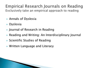  Annals of Dyslexia
 Dyslexia
 Journal of Research in Reading
 Reading and Writing: An Interdisciplinary Journal
 Scientific Studies of Reading
 Written Language and Literacy
 