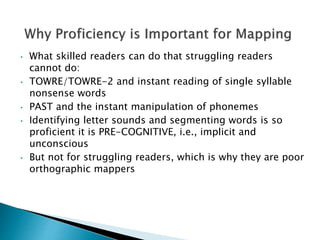 • What skilled readers can do that struggling readers
cannot do:
• TOWRE/TOWRE-2 and instant reading of single syllable
nonsense words
• PAST and the instant manipulation of phonemes
• Identifying letter sounds and segmenting words is so
proficient it is PRE-COGNITIVE, i.e., implicit and
unconscious
• But not for struggling readers, which is why they are poor
orthographic mappers
 