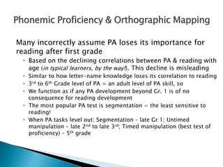 Many incorrectly assume PA loses its importance for
reading after first grade
• Based on the declining correlations between PA & reading with
age (in typical learners, by the way!). This decline is misleading
• Similar to how letter-name knowledge loses its correlation to reading
• 3rd to 6th Grade level of PA ≈ an adult level of PA skill, so
• We function as if any PA development beyond Gr. 1 is of no
consequence for reading development
• The most popular PA test is segmentation = the least sensitive to
reading!
• When PA tasks level out: Segmentation – late Gr 1; Untimed
manipulation – late 2nd to late 3rd; Timed manipulation (best test of
proficiency) – 5th grade
 