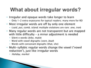 • Irregular and opaque words take longer to learn
• Only 1-2 extra exposures for typical readers; many more for RD
• Most irregular words are off by only one element
• (said, put, comb, island; multiple violations are rare: one, iron)
• Many regular words are not transparent but are mapped
with little difficulty – a minor adjustment is needed
• Silent e words (bike, make)
• Word with vowel digraphs (seen, boat)
• Words with consonant digraphs (that, she)
• Multi-syllabic regular words change the vowel (“vowel
reduction”), just like irregular words
• Holiday, market
 
