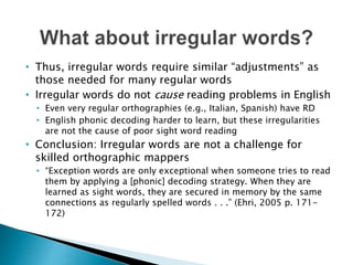 • Thus, irregular words require similar “adjustments” as
those needed for many regular words
• Irregular words do not cause reading problems in English
• Even very regular orthographies (e.g., Italian, Spanish) have RD
• English phonic decoding harder to learn, but these irregularities
are not the cause of poor sight word reading
• Conclusion: Irregular words are not a challenge for
skilled orthographic mappers
• “Exception words are only exceptional when someone tries to read
them by applying a [phonic] decoding strategy. When they are
learned as sight words, they are secured in memory by the same
connections as regularly spelled words . . .” (Ehri, 2005 p. 171-
172)
 