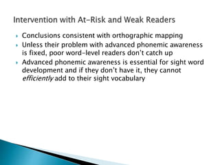  Conclusions consistent with orthographic mapping
 Unless their problem with advanced phonemic awareness
is fixed, poor word-level readers don’t catch up
 Advanced phonemic awareness is essential for sight word
development and if they don’t have it, they cannot
efficiently add to their sight vocabulary
 