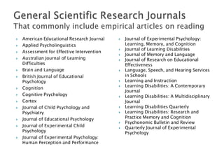  American Educational Research Journal
 Applied Psycholinguistics
 Assessment for Effective Intervention
 Australian Journal of Learning
Difficulties
 Brain and Language
 British Journal of Educational
Psychology
 Cognition
 Cognitive Psychology
 Cortex
 Journal of Child Psychology and
Psychiatry
 Journal of Educational Psychology
 Journal of Experimental Child
Psychology
 Journal of Experimental Psychology:
Human Perception and Performance
 Journal of Experimental Psychology:
Learning, Memory, and Cognition
 Journal of Learning Disabilities
 Journal of Memory and Language
 Journal of Research on Educational
Effectiveness
 Language, Speech, and Hearing Services
in Schools
 Learning and Instruction
 Learning Disabilities: A Contemporary
Journal
 Learning Disabilities: A Multidisciplinary
Journal
 Learning Disabilities Quarterly
 Learning Disabilities: Research and
Practice Memory and Cognition
 Psychonomic Bulletin and Review
 Quarterly Journal of Experimental
Psychology
 