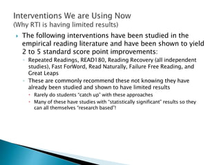  The following interventions have been studied in the
empirical reading literature and have been shown to yield
2 to 5 standard score point improvements:
◦ Repeated Readings, READ180, Reading Recovery (all independent
studies), Fast ForWord, Read Naturally, Failure Free Reading, and
Great Leaps
◦ These are commonly recommend these not knowing they have
already been studied and shown to have limited results
 Rarely do students “catch up” with these approaches
 Many of these have studies with “statistically significant” results so they
can all themselves “research based”!
 