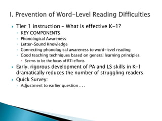  Tier 1 instruction – What is effective K-1?
◦ KEY COMPONENTS
◦ Phonological Awareness
◦ Letter-Sound Knowledge
◦ Connecting phonological awareness to word-level reading
◦ Good teaching techniques based on general learning principles
 Seems to be the focus of RTI efforts
 Early, rigorous development of PA and LS skills in K-1
dramatically reduces the number of struggling readers
 Quick Survey:
◦ Adjustment to earlier question . . .
 