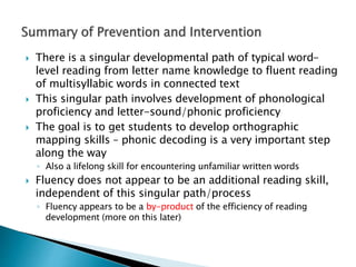  There is a singular developmental path of typical word-
level reading from letter name knowledge to fluent reading
of multisyllabic words in connected text
 This singular path involves development of phonological
proficiency and letter-sound/phonic proficiency
 The goal is to get students to develop orthographic
mapping skills – phonic decoding is a very important step
along the way
◦ Also a lifelong skill for encountering unfamiliar written words
 Fluency does not appear to be an additional reading skill,
independent of this singular path/process
◦ Fluency appears to be a by-product of the efficiency of reading
development (more on this later)
 