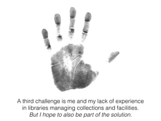 A third challenge is me and my lack of experience 
in libraries managing collections and facilities. 
But I hope to also be part of the solution. 
 