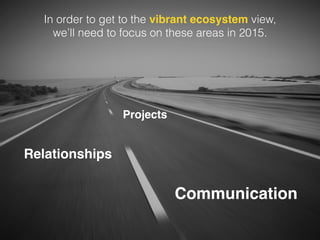In order to get to the vibrant ecosystem view, 
we’ll need to focus on these areas in 2015. 
Projects 
Relationships 
Communication 
 