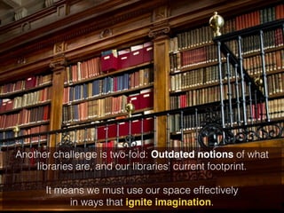 Another challenge is two-fold: Outdated notions of what 
libraries are, and our libraries’ current footprint. 
! 
It means we must use our space effectively 
in ways that ignite imagination. 
 