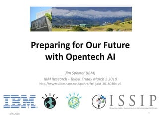 Jim Spohrer (IBM)
IBM Research - Tokyo, Friday March 2 2018
http://www.slideshare.net/spohrer/trl-jaist-20180304-v6
3/4/2018 1
Preparing for Our Future
with Opentech AI
 