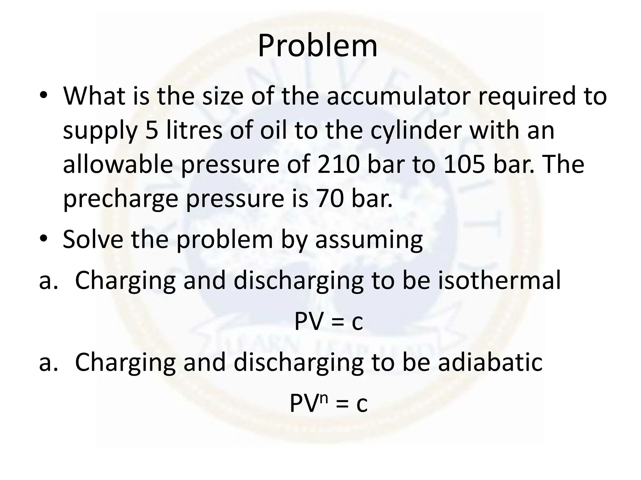 Problem
• What is the size of the accumulator required to
supply 5 litres of oil to the cylinder with an
allowable pressure of 210 bar to 105 bar. The
precharge pressure is 70 bar.
• Solve the problem by assuming
a. Charging and discharging to be isothermal
PV = c
a. Charging and discharging to be adiabatic
PVn = c
 