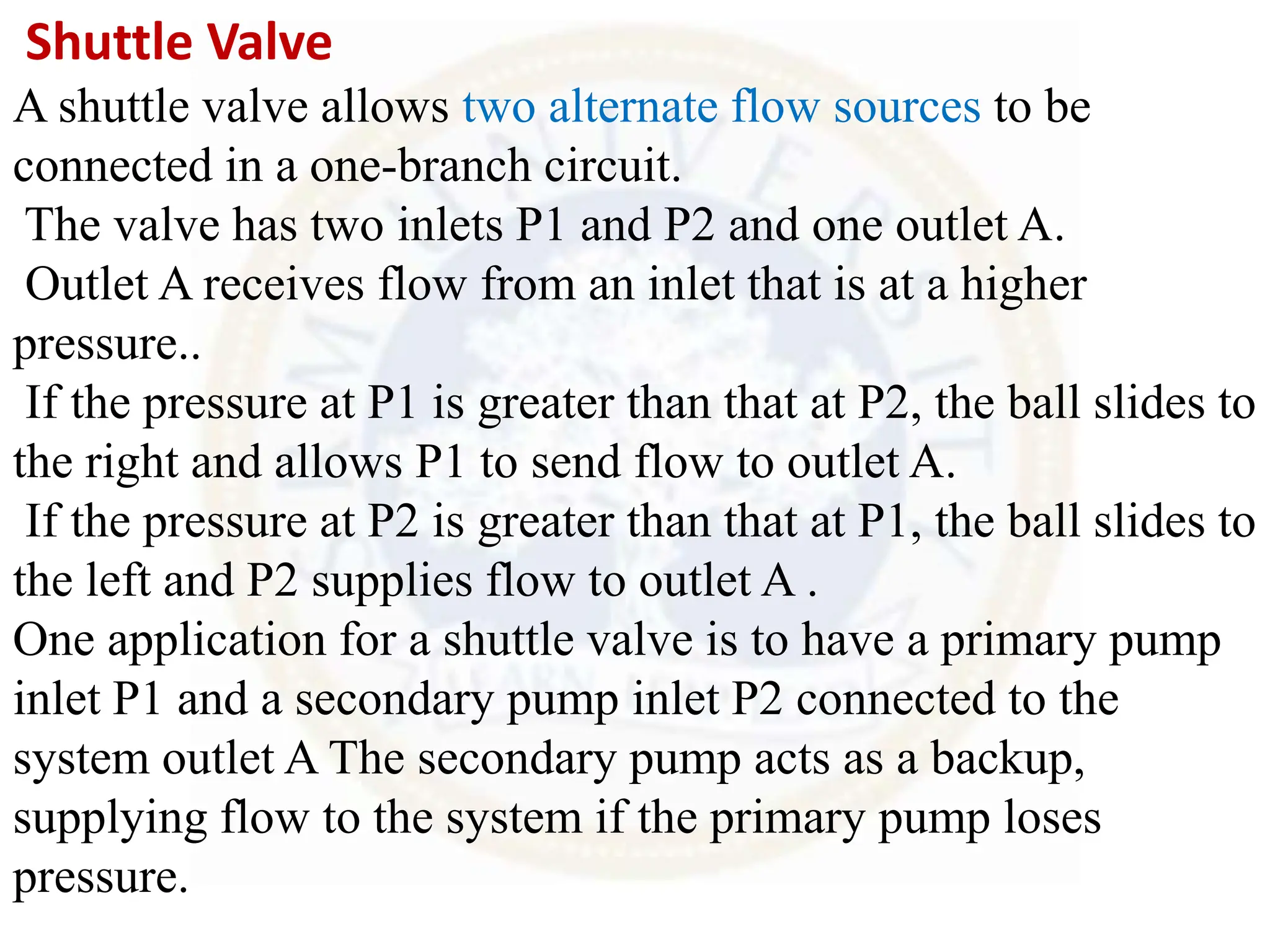 Shuttle Valve
A shuttle valve allows two alternate flow sources to be
connected in a one-branch circuit.
The valve has two inlets P1 and P2 and one outlet A.
Outlet A receives flow from an inlet that is at a higher
pressure..
If the pressure at P1 is greater than that at P2, the ball slides to
the right and allows P1 to send flow to outlet A.
If the pressure at P2 is greater than that at P1, the ball slides to
the left and P2 supplies flow to outlet A .
One application for a shuttle valve is to have a primary pump
inlet P1 and a secondary pump inlet P2 connected to the
system outlet A The secondary pump acts as a backup,
supplying flow to the system if the primary pump loses
pressure.
 