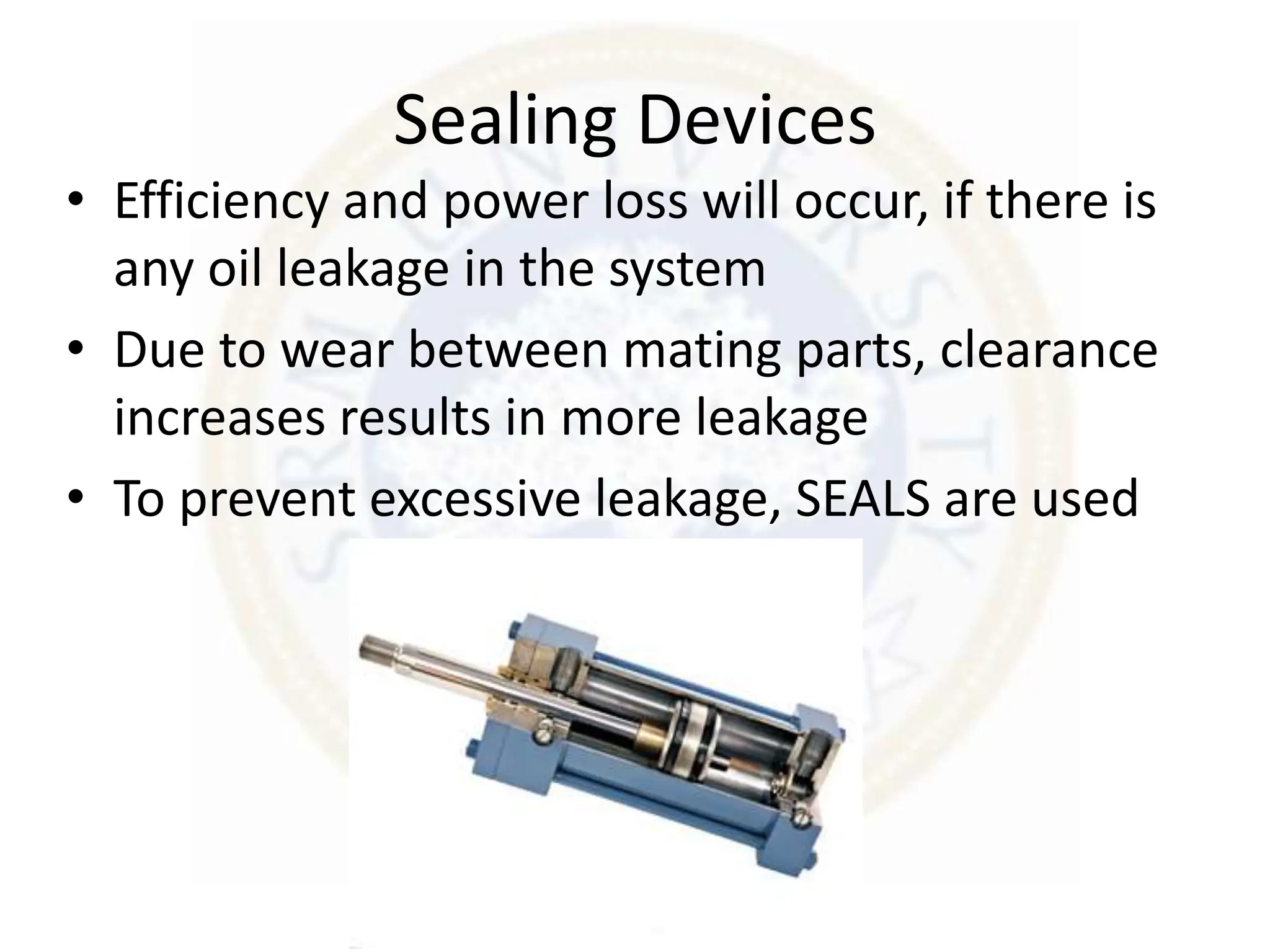 Sealing Devices
• Efficiency and power loss will occur, if there is
any oil leakage in the system
• Due to wear between mating parts, clearance
increases results in more leakage
• To prevent excessive leakage, SEALS are used
 
