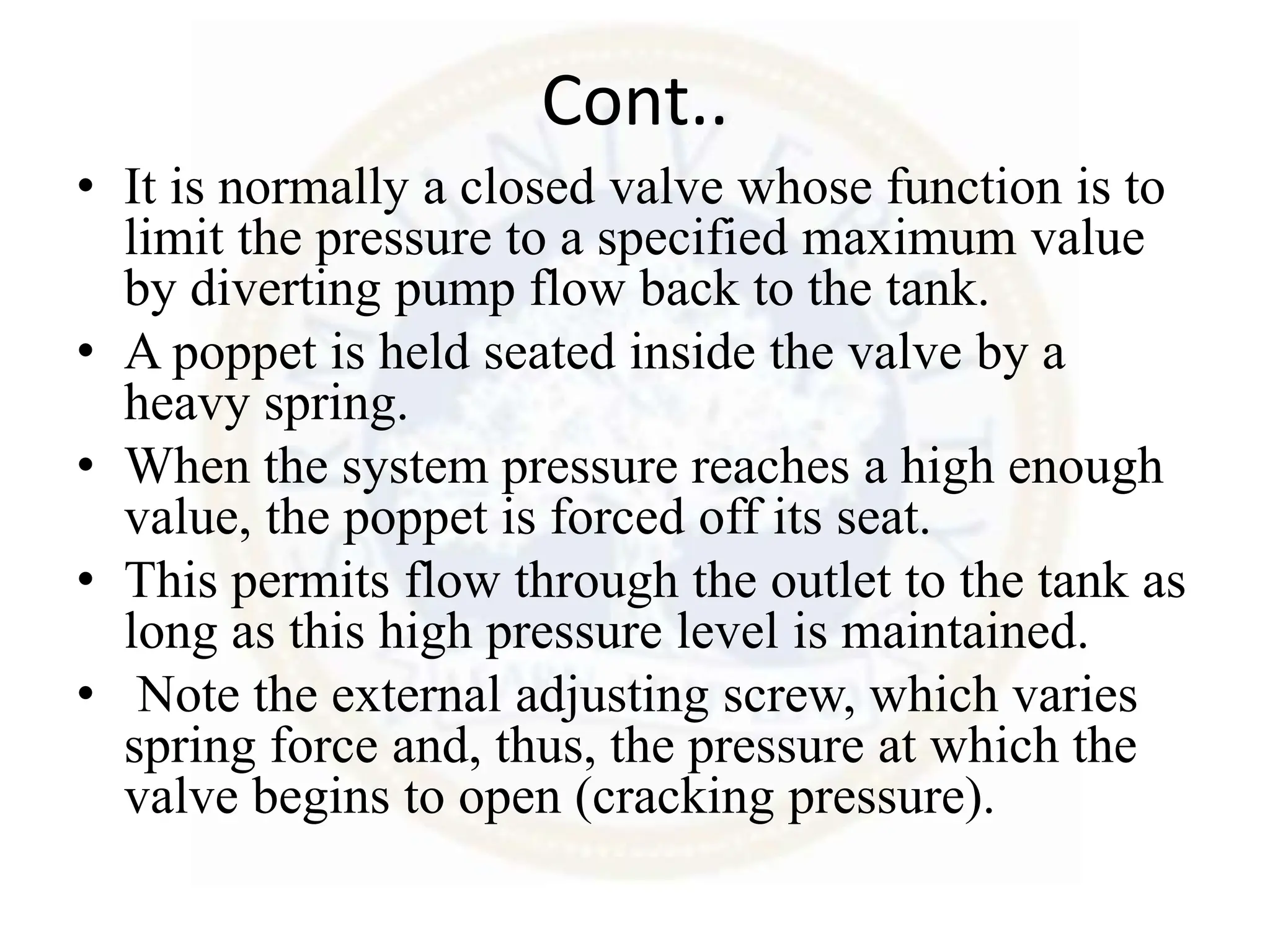 Cont..
• It is normally a closed valve whose function is to
limit the pressure to a specified maximum value
by diverting pump flow back to the tank.
• A poppet is held seated inside the valve by a
heavy spring.
• When the system pressure reaches a high enough
value, the poppet is forced off its seat.
• This permits flow through the outlet to the tank as
long as this high pressure level is maintained.
• Note the external adjusting screw, which varies
spring force and, thus, the pressure at which the
valve begins to open (cracking pressure).
 
