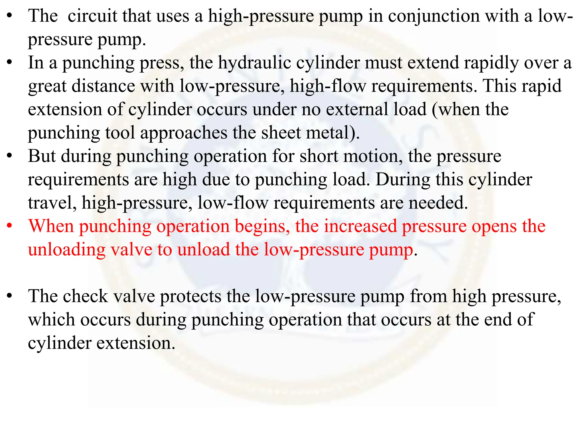 • The circuit that uses a high-pressure pump in conjunction with a low-
pressure pump.
• In a punching press, the hydraulic cylinder must extend rapidly over a
great distance with low-pressure, high-flow requirements. This rapid
extension of cylinder occurs under no external load (when the
punching tool approaches the sheet metal).
• But during punching operation for short motion, the pressure
requirements are high due to punching load. During this cylinder
travel, high-pressure, low-flow requirements are needed.
• When punching operation begins, the increased pressure opens the
unloading valve to unload the low-pressure pump.
• The check valve protects the low-pressure pump from high pressure,
which occurs during punching operation that occurs at the end of
cylinder extension.
 