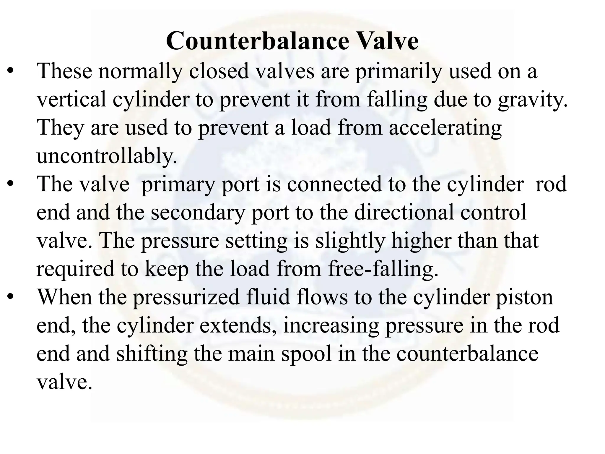 Counterbalance Valve
• These normally closed valves are primarily used on a
vertical cylinder to prevent it from falling due to gravity.
They are used to prevent a load from accelerating
uncontrollably.
• The valve primary port is connected to the cylinder rod
end and the secondary port to the directional control
valve. The pressure setting is slightly higher than that
required to keep the load from free-falling.
• When the pressurized fluid flows to the cylinder piston
end, the cylinder extends, increasing pressure in the rod
end and shifting the main spool in the counterbalance
valve.
 