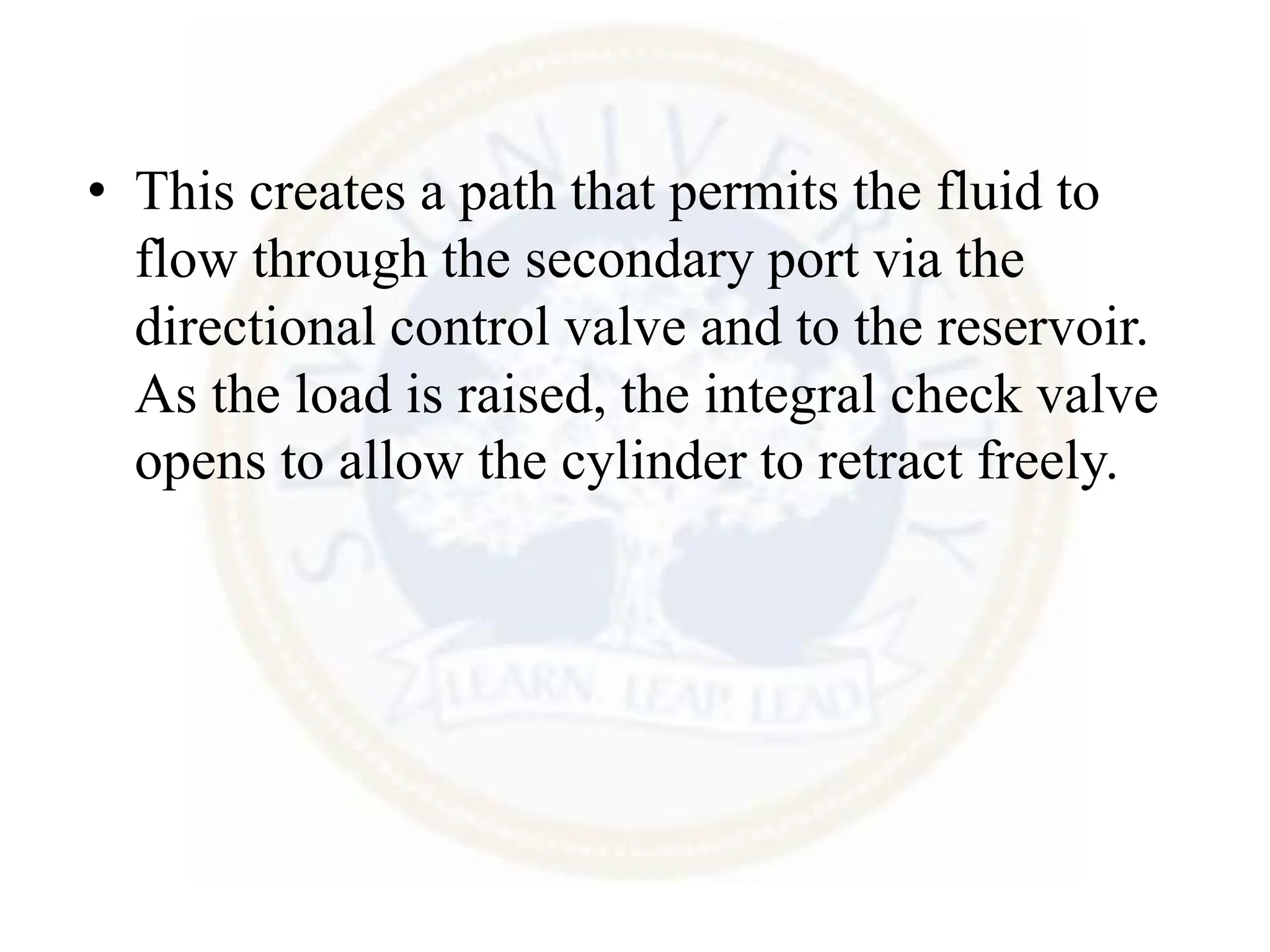 • This creates a path that permits the fluid to
flow through the secondary port via the
directional control valve and to the reservoir.
As the load is raised, the integral check valve
opens to allow the cylinder to retract freely.
 