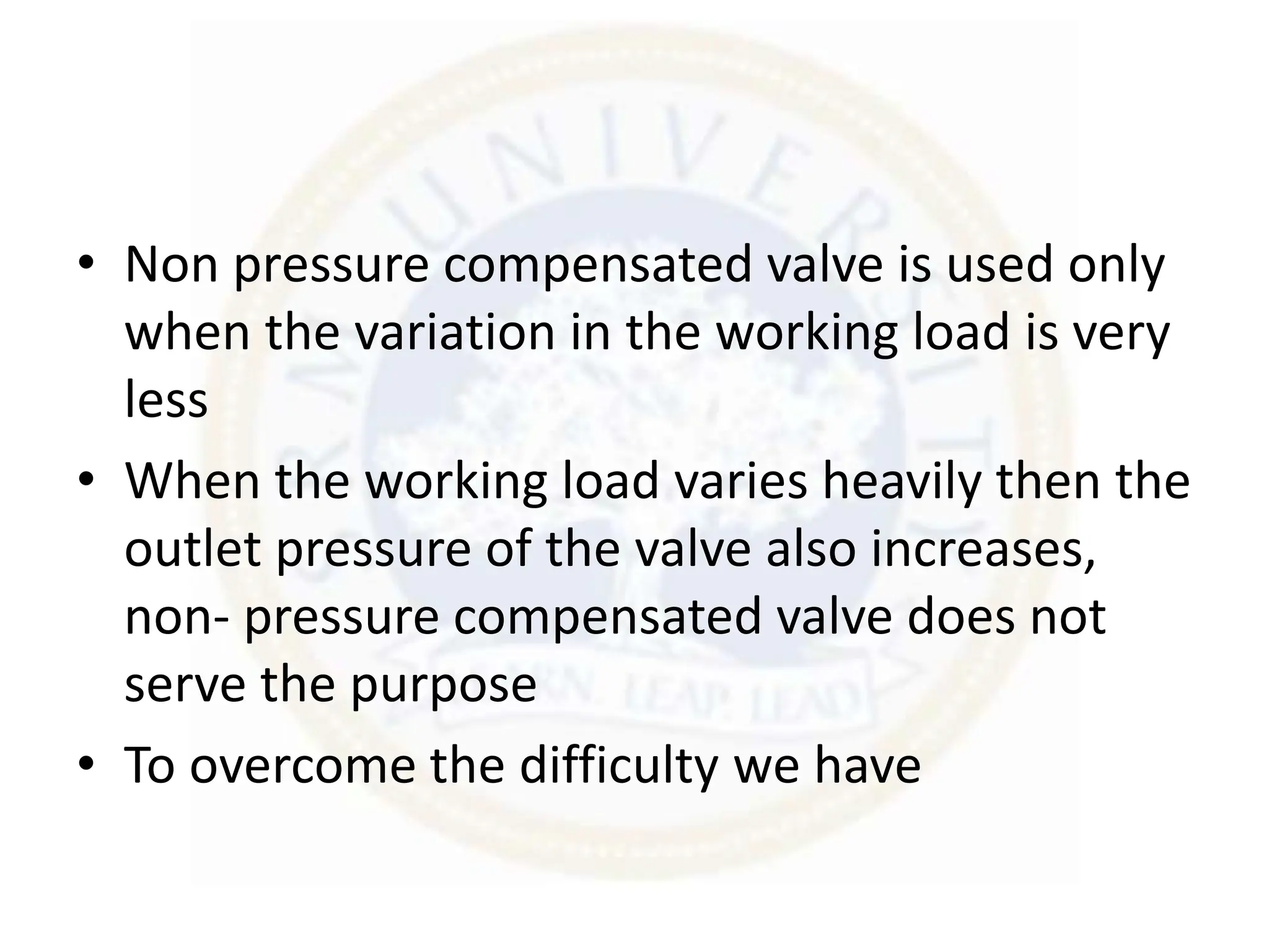 • Non pressure compensated valve is used only
when the variation in the working load is very
less
• When the working load varies heavily then the
outlet pressure of the valve also increases,
non- pressure compensated valve does not
serve the purpose
• To overcome the difficulty we have
 