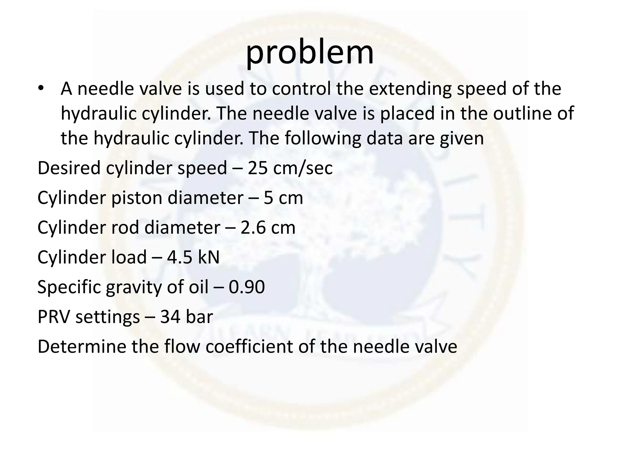 problem
• A needle valve is used to control the extending speed of the
hydraulic cylinder. The needle valve is placed in the outline of
the hydraulic cylinder. The following data are given
Desired cylinder speed – 25 cm/sec
Cylinder piston diameter – 5 cm
Cylinder rod diameter – 2.6 cm
Cylinder load – 4.5 kN
Specific gravity of oil – 0.90
PRV settings – 34 bar
Determine the flow coefficient of the needle valve
 