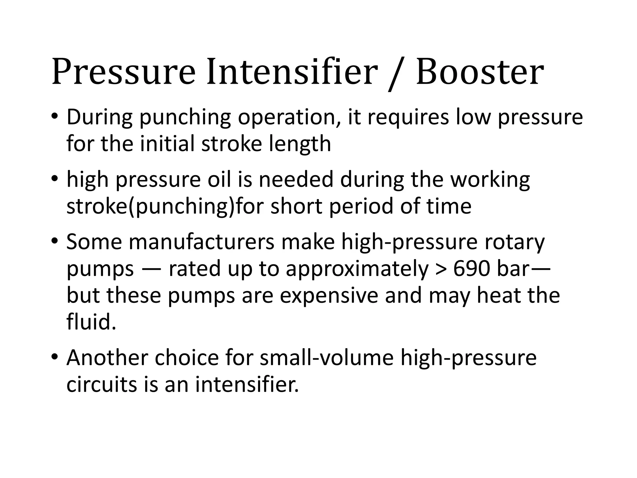 Pressure Intensifier / Booster
• During punching operation, it requires low pressure
for the initial stroke length
• high pressure oil is needed during the working
stroke(punching)for short period of time
• Some manufacturers make high-pressure rotary
pumps — rated up to approximately > 690 bar—
but these pumps are expensive and may heat the
fluid.
• Another choice for small-volume high-pressure
circuits is an intensifier.
 