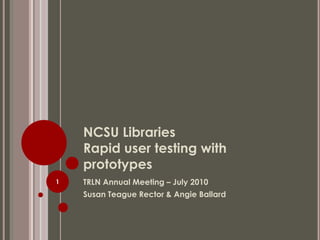 NCSU Libraries Rapid user testing with prototypes TRLN Annual Meeting – July 2010 Susan Teague Rector & Angie Ballard 1 