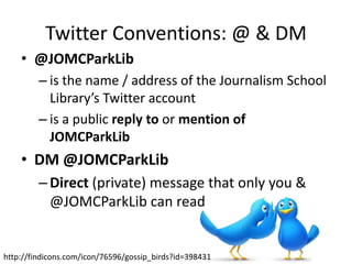 Twitter Conventions: @ & DM
    • @JOMCParkLib
         – is the name / address of the Journalism School
           Library’s Twitter account
         – is a public reply to or mention of
           JOMCParkLib
    • DM @JOMCParkLib
         – Direct (private) message that only you &
           @JOMCParkLib can read


http://findicons.com/icon/76596/gossip_birds?id=398431
 