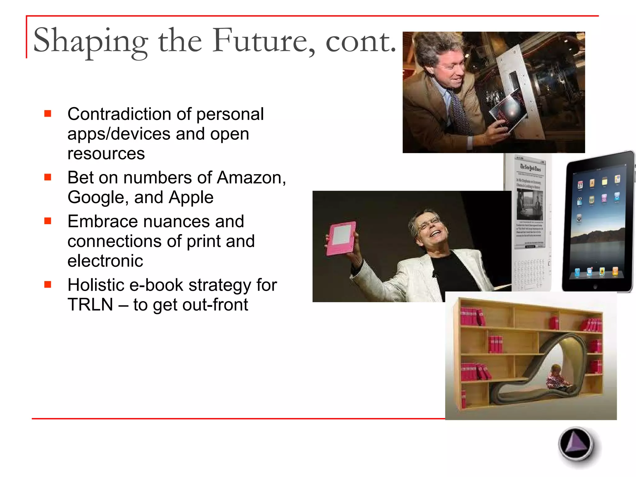 Shaping the Future, cont. Contradiction of personal apps/devices and open resources Bet on numbers of Amazon, Google, and Apple Embrace nuances and connections of print and electronic Holistic e-book strategy for TRLN – to get out-front 