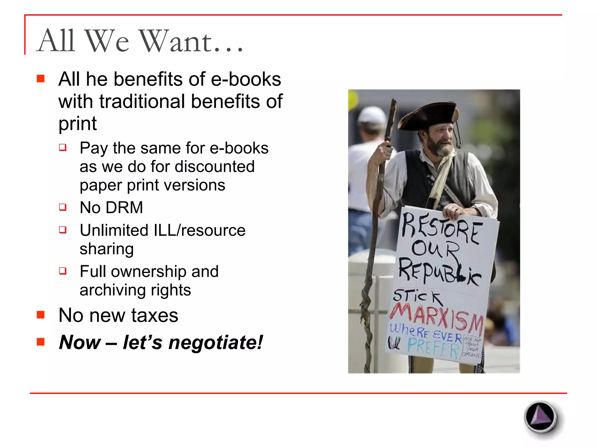 All We Want… All he benefits of e-books with traditional benefits of print Pay the same for e-books as we do for discounted paper print versions No DRM Unlimited ILL/resource sharing Full ownership and archiving rights No new taxes Now – let’s negotiate! 