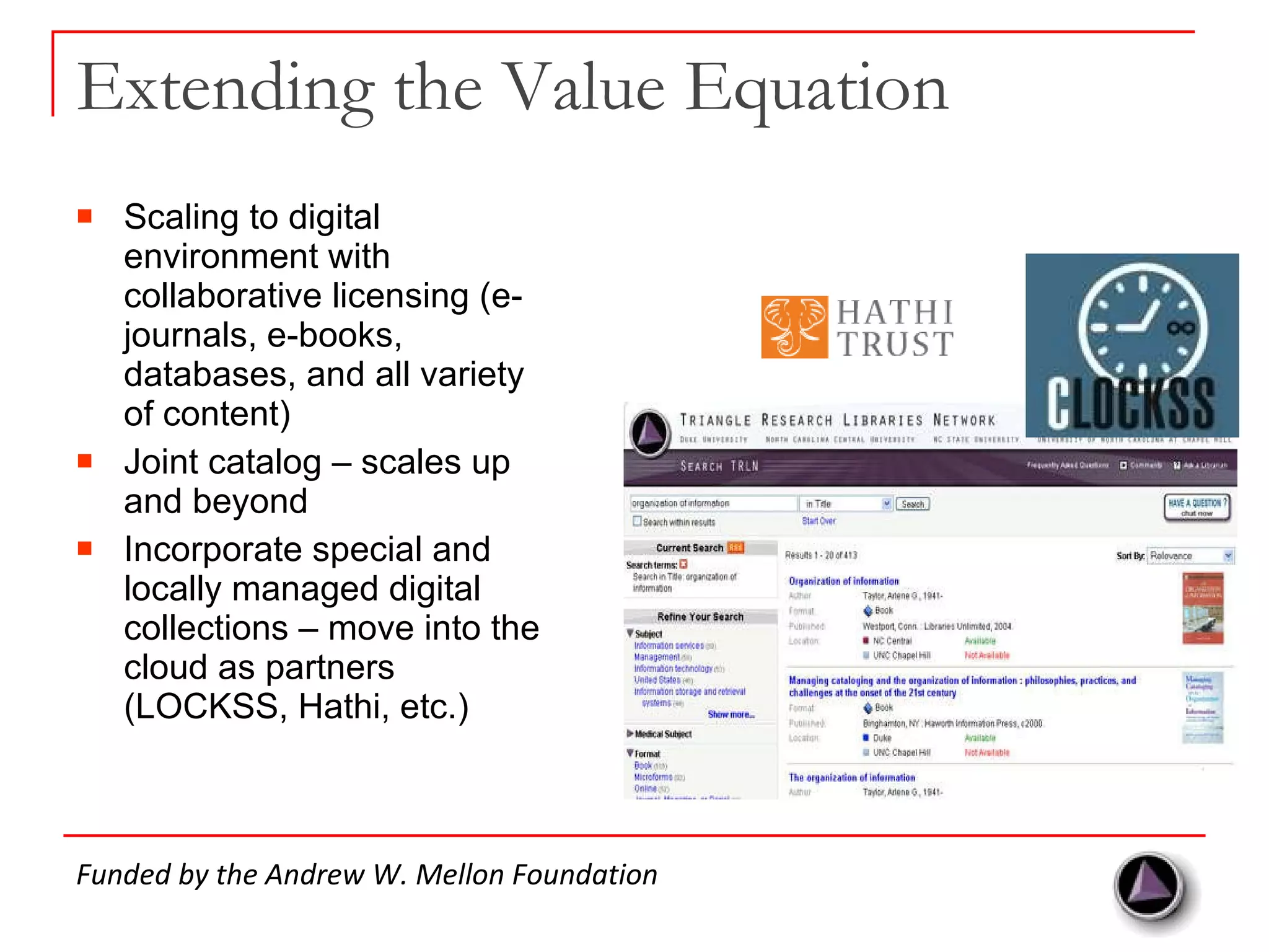 Extending the Value Equation Scaling to digital environment with collaborative licensing (e-journals, e-books, databases, and all variety of content) Joint catalog – scales up and beyond Incorporate special and locally managed digital collections – move into the cloud as partners (LOCKSS, Hathi, etc.) Funded by the Andrew W. Mellon Foundation 