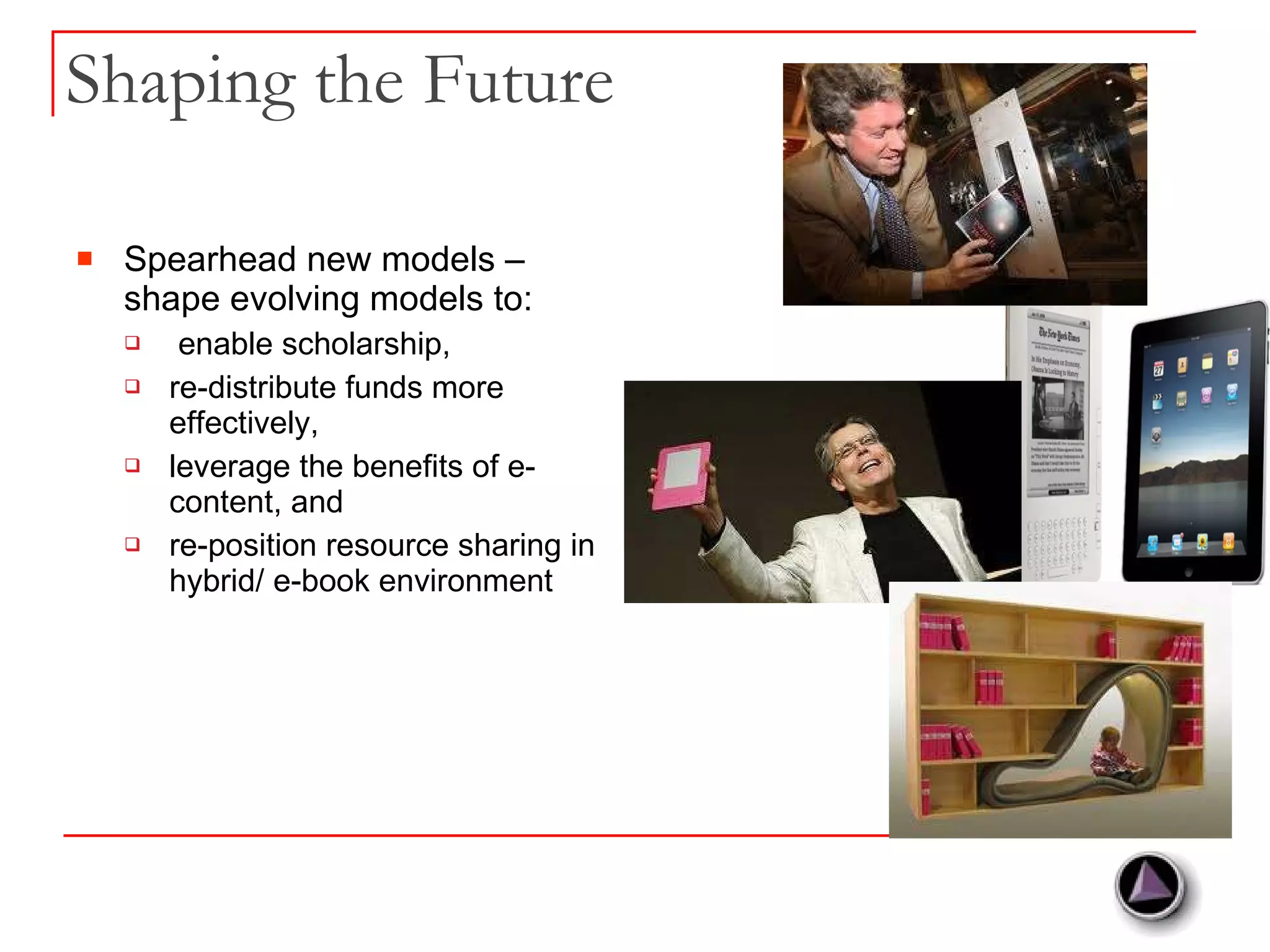 Shaping the Future Spearhead new models – shape evolving models to: enable scholarship,  re-distribute funds more effectively, leverage the benefits of e-content, and re-position resource sharing in hybrid/ e-book environment 