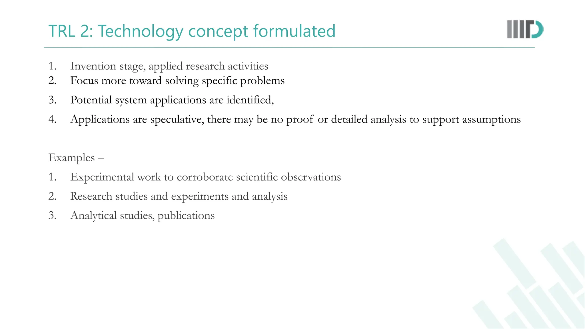 TRL 2: Technology concept formulated
1. Invention stage, applied research activities
2. Focus more toward solving specific problems
3. Potential system applications are identified,
4. Applications are speculative, there may be no proof or detailed analysis to support assumptions
Examples –
1. Experimental work to corroborate scientific observations
2. Research studies and experiments and analysis
3. Analytical studies, publications
 