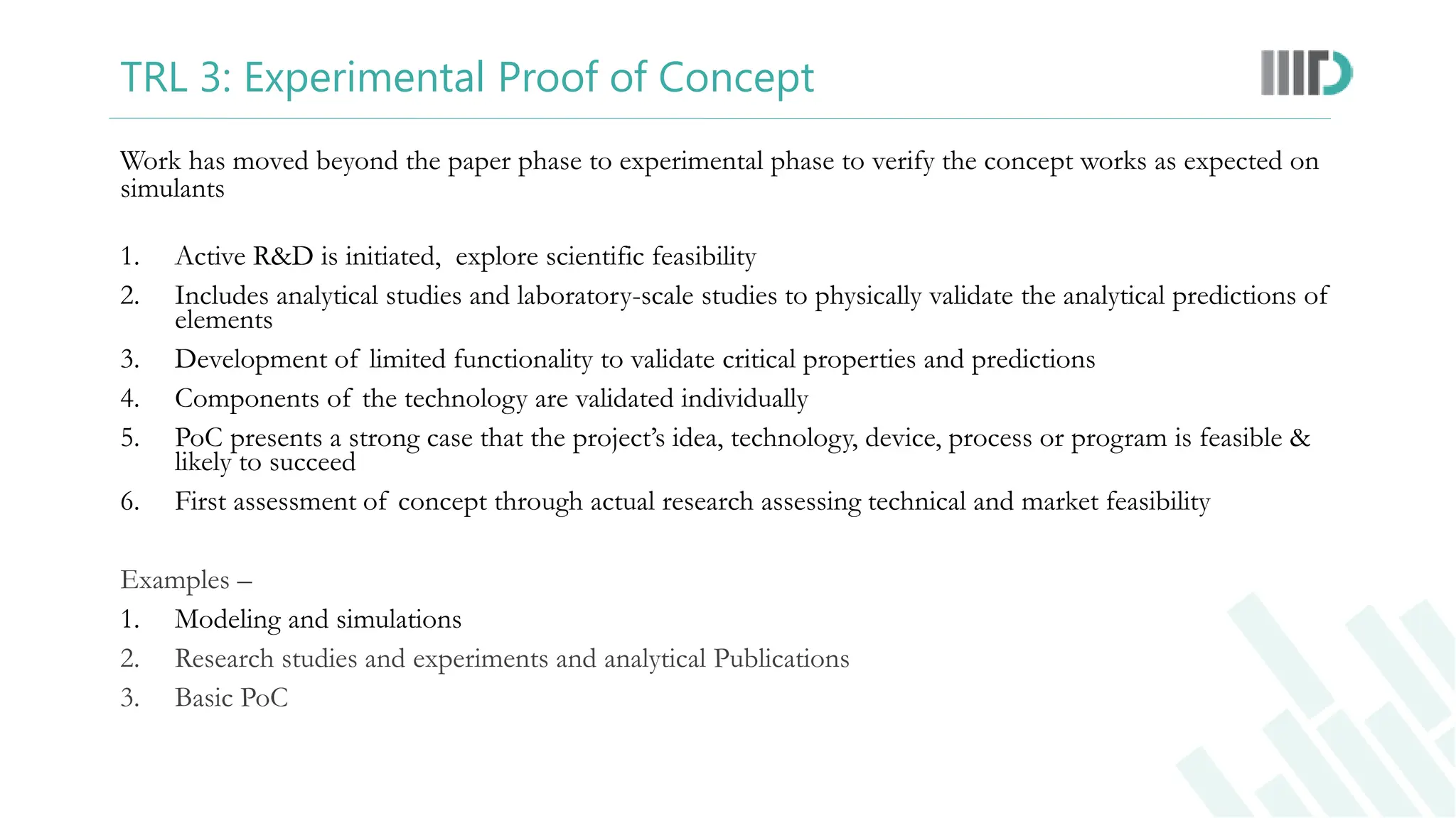 TRL 3: Experimental Proof of Concept
Work has moved beyond the paper phase to experimental phase to verify the concept works as expected on
simulants
1. Active R&D is initiated, explore scientific feasibility
2. Includes analytical studies and laboratory-scale studies to physically validate the analytical predictions of
elements
3. Development of limited functionality to validate critical properties and predictions
4. Components of the technology are validated individually
5. PoC presents a strong case that the project’s idea, technology, device, process or program is feasible &
likely to succeed
6. First assessment of concept through actual research assessing technical and market feasibility
Examples –
1. Modeling and simulations
2. Research studies and experiments and analytical Publications
3. Basic PoC
 