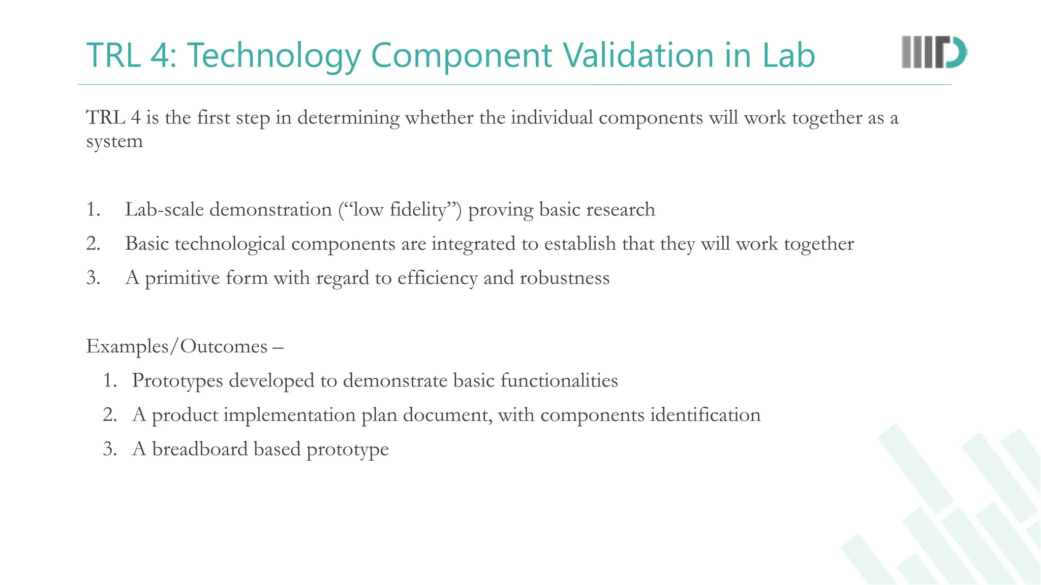 TRL 4: Technology Component Validation in Lab
TRL 4 is the first step in determining whether the individual components will work together as a
system
1. Lab-scale demonstration (“low fidelity”) proving basic research
2. Basic technological components are integrated to establish that they will work together
3. A primitive form with regard to efficiency and robustness
Examples/Outcomes –
1. Prototypes developed to demonstrate basic functionalities
2. A product implementation plan document, with components identification
3. A breadboard based prototype
 
