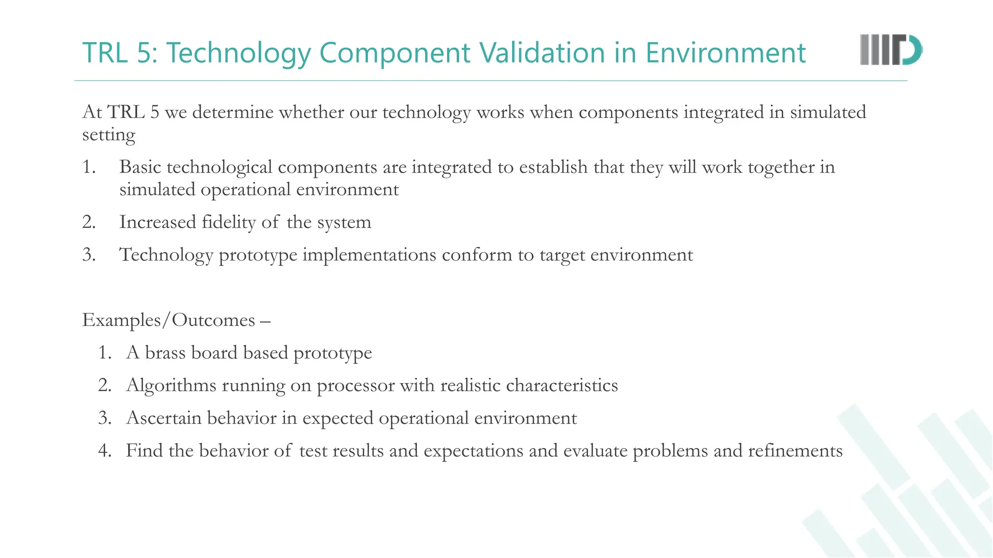 TRL 5: Technology Component Validation in Environment
At TRL 5 we determine whether our technology works when components integrated in simulated
setting
1. Basic technological components are integrated to establish that they will work together in
simulated operational environment
2. Increased fidelity of the system
3. Technology prototype implementations conform to target environment
Examples/Outcomes –
1. A brass board based prototype
2. Algorithms running on processor with realistic characteristics
3. Ascertain behavior in expected operational environment
4. Find the behavior of test results and expectations and evaluate problems and refinements
 