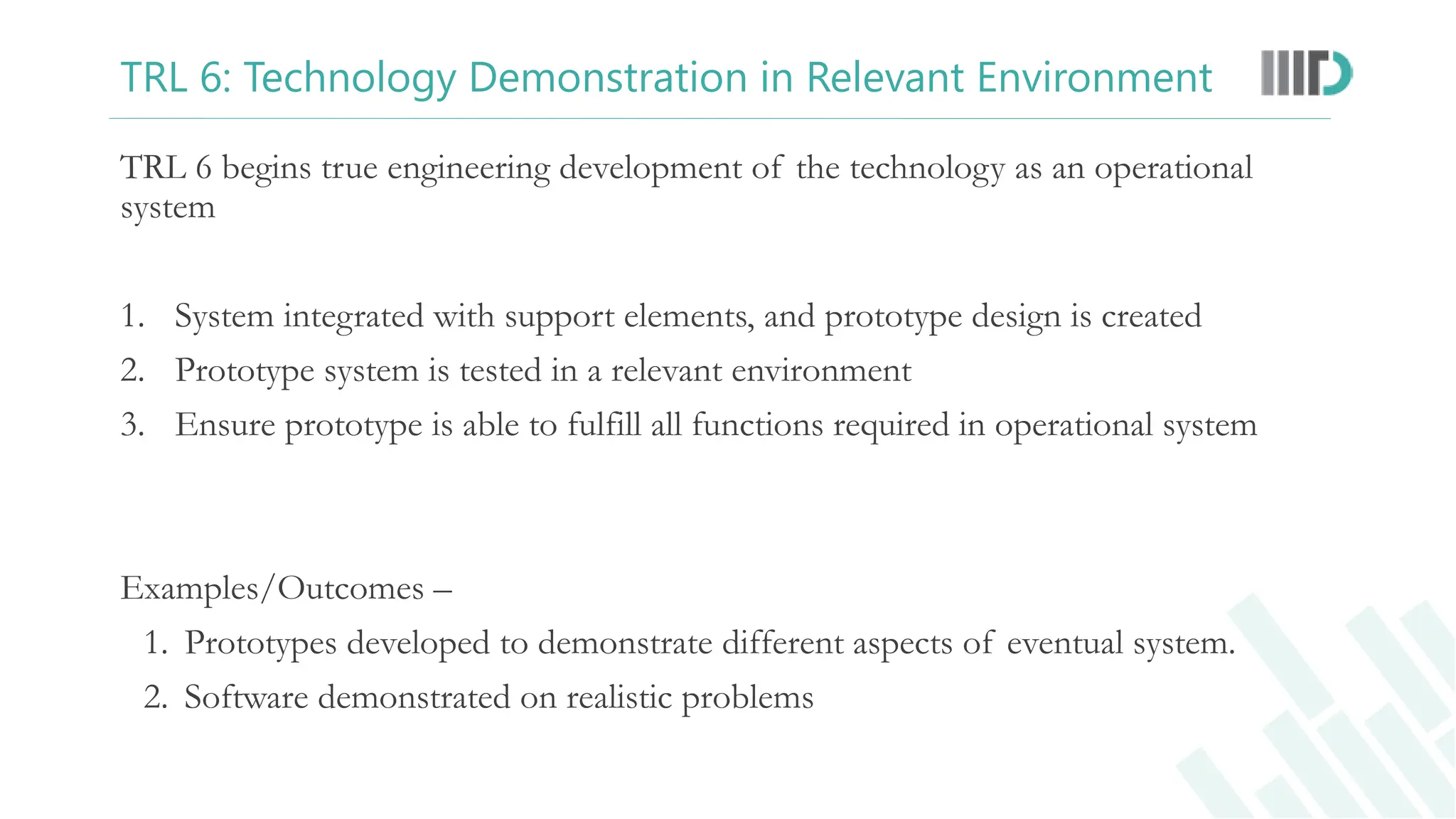 TRL 6: Technology Demonstration in Relevant Environment
TRL 6 begins true engineering development of the technology as an operational
system
1. System integrated with support elements, and prototype design is created
2. Prototype system is tested in a relevant environment
3. Ensure prototype is able to fulfill all functions required in operational system
Examples/Outcomes –
1. Prototypes developed to demonstrate different aspects of eventual system.
2. Software demonstrated on realistic problems
 