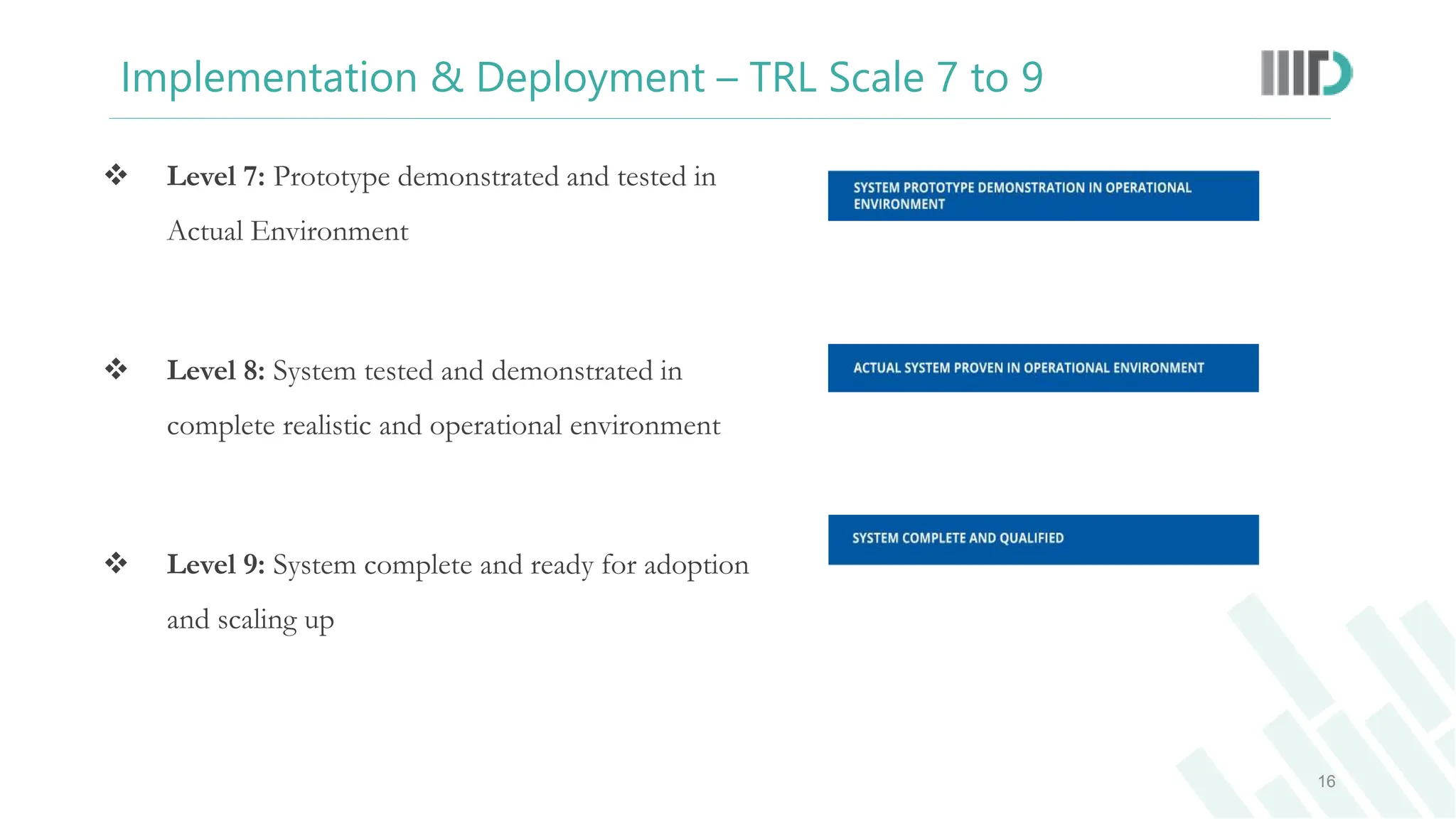  Level 7: Prototype demonstrated and tested in
Actual Environment
 Level 8: System tested and demonstrated in
complete realistic and operational environment
 Level 9: System complete and ready for adoption
and scaling up
16
Implementation & Deployment – TRL Scale 7 to 9
 
