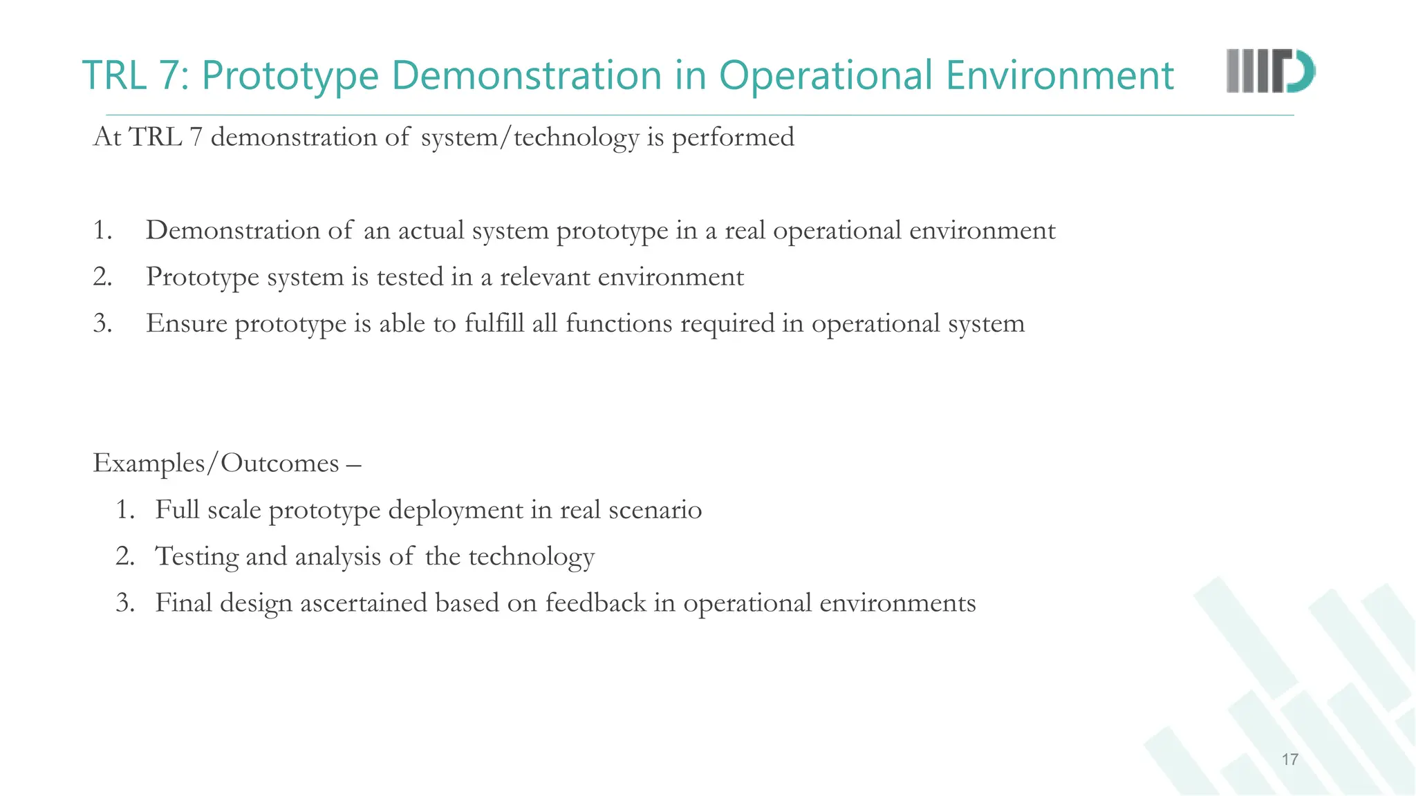 At TRL 7 demonstration of system/technology is performed
1. Demonstration of an actual system prototype in a real operational environment
2. Prototype system is tested in a relevant environment
3. Ensure prototype is able to fulfill all functions required in operational system
Examples/Outcomes –
1. Full scale prototype deployment in real scenario
2. Testing and analysis of the technology
3. Final design ascertained based on feedback in operational environments
17
TRL 7: Prototype Demonstration in Operational Environment
 