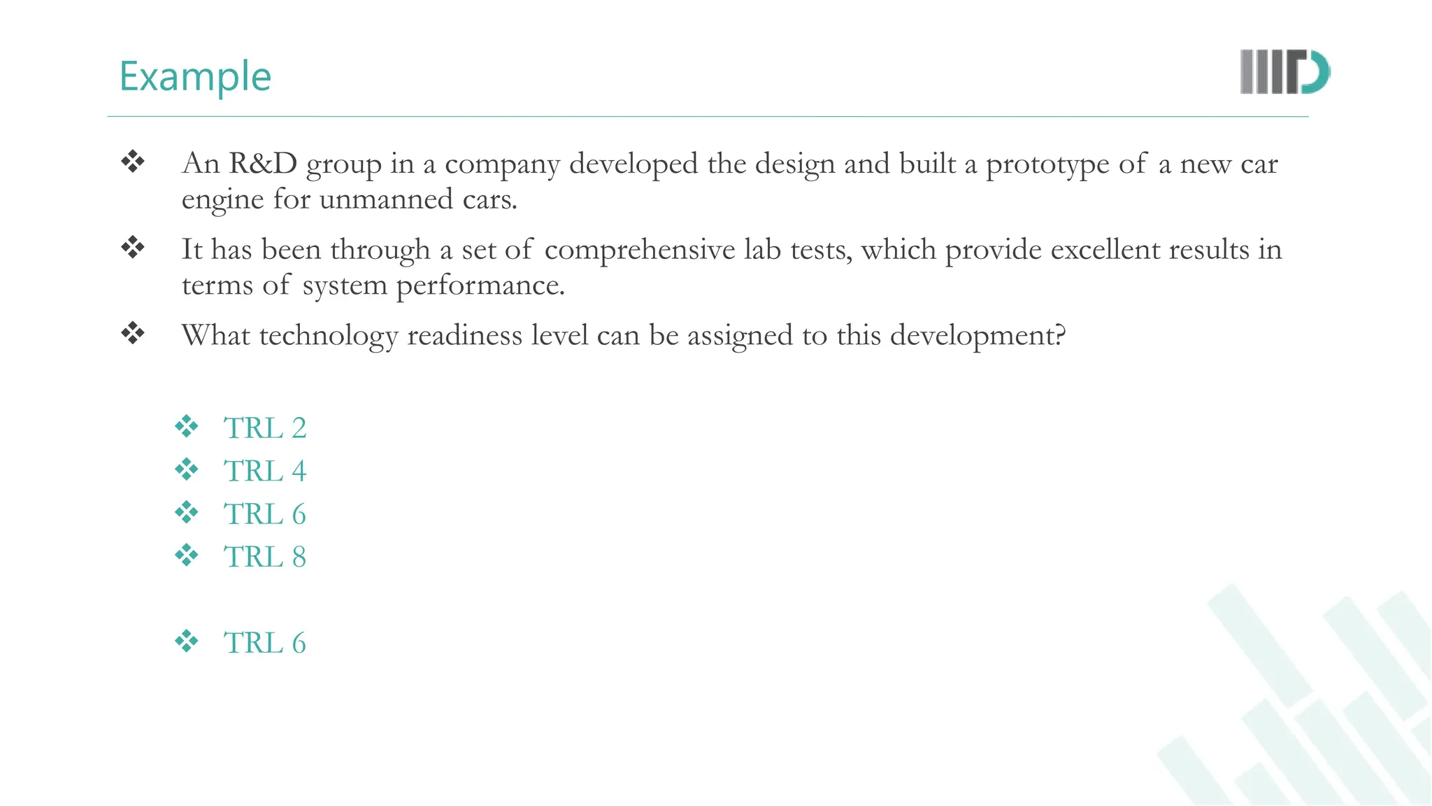 Example
 An R&D group in a company developed the design and built a prototype of a new car
engine for unmanned cars.
 It has been through a set of comprehensive lab tests, which provide excellent results in
terms of system performance.
 What technology readiness level can be assigned to this development?
 TRL 2
 TRL 4
 TRL 6
 TRL 8
 TRL 6
 