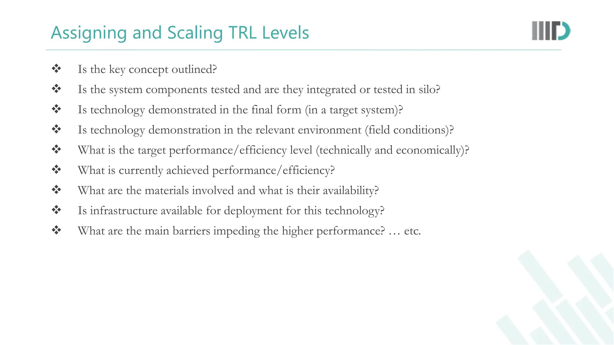 Assigning and Scaling TRL Levels
 Is the key concept outlined?
 Is the system components tested and are they integrated or tested in silo?
 Is technology demonstrated in the final form (in a target system)?
 Is technology demonstration in the relevant environment (field conditions)?
 What is the target performance/efficiency level (technically and economically)?
 What is currently achieved performance/efficiency?
 What are the materials involved and what is their availability?
 Is infrastructure available for deployment for this technology?
 What are the main barriers impeding the higher performance? … etc.
 