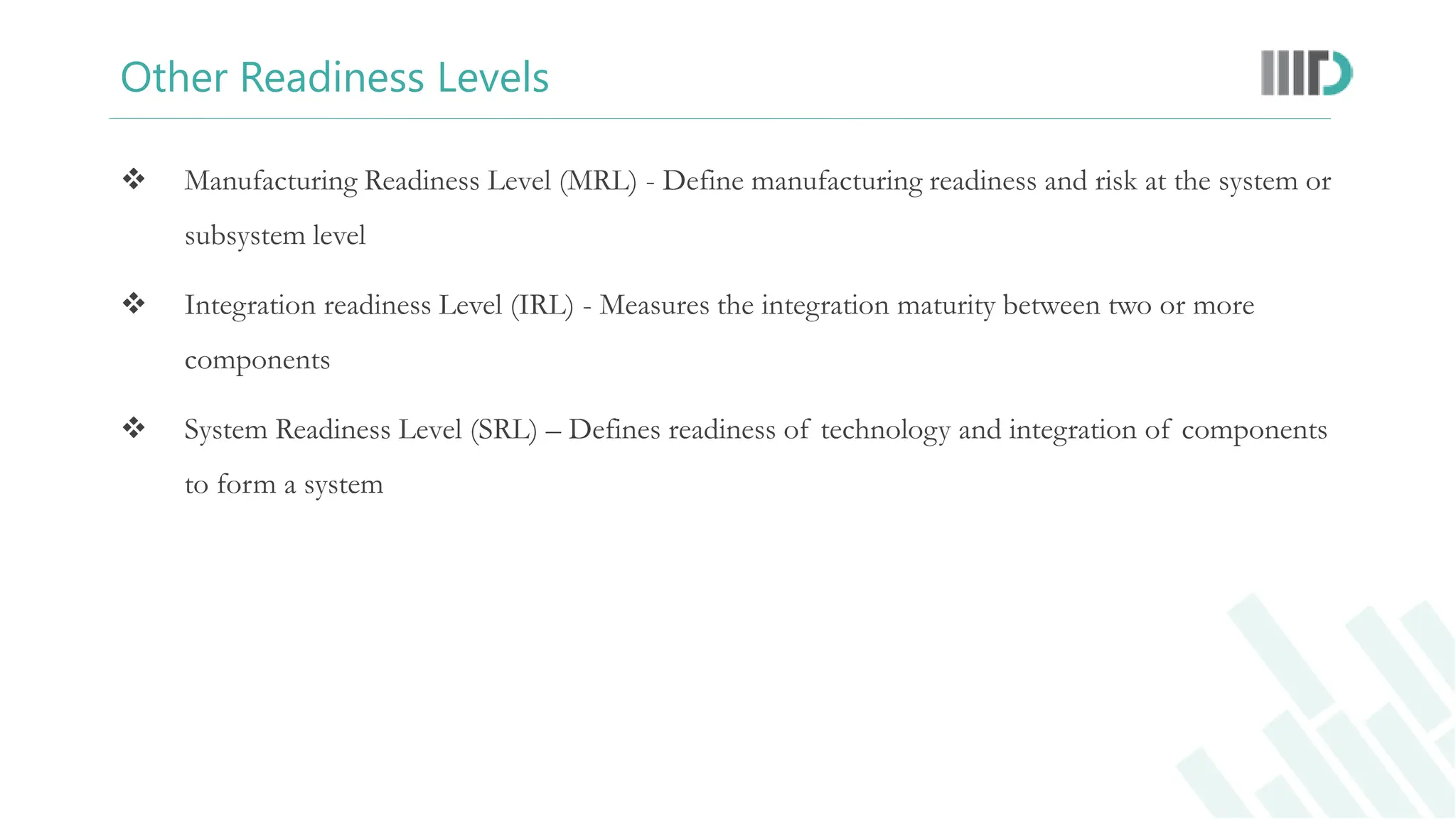 Other Readiness Levels
 Manufacturing Readiness Level (MRL) - Define manufacturing readiness and risk at the system or
subsystem level
 Integration readiness Level (IRL) - Measures the integration maturity between two or more
components
 System Readiness Level (SRL) – Defines readiness of technology and integration of components
to form a system
 