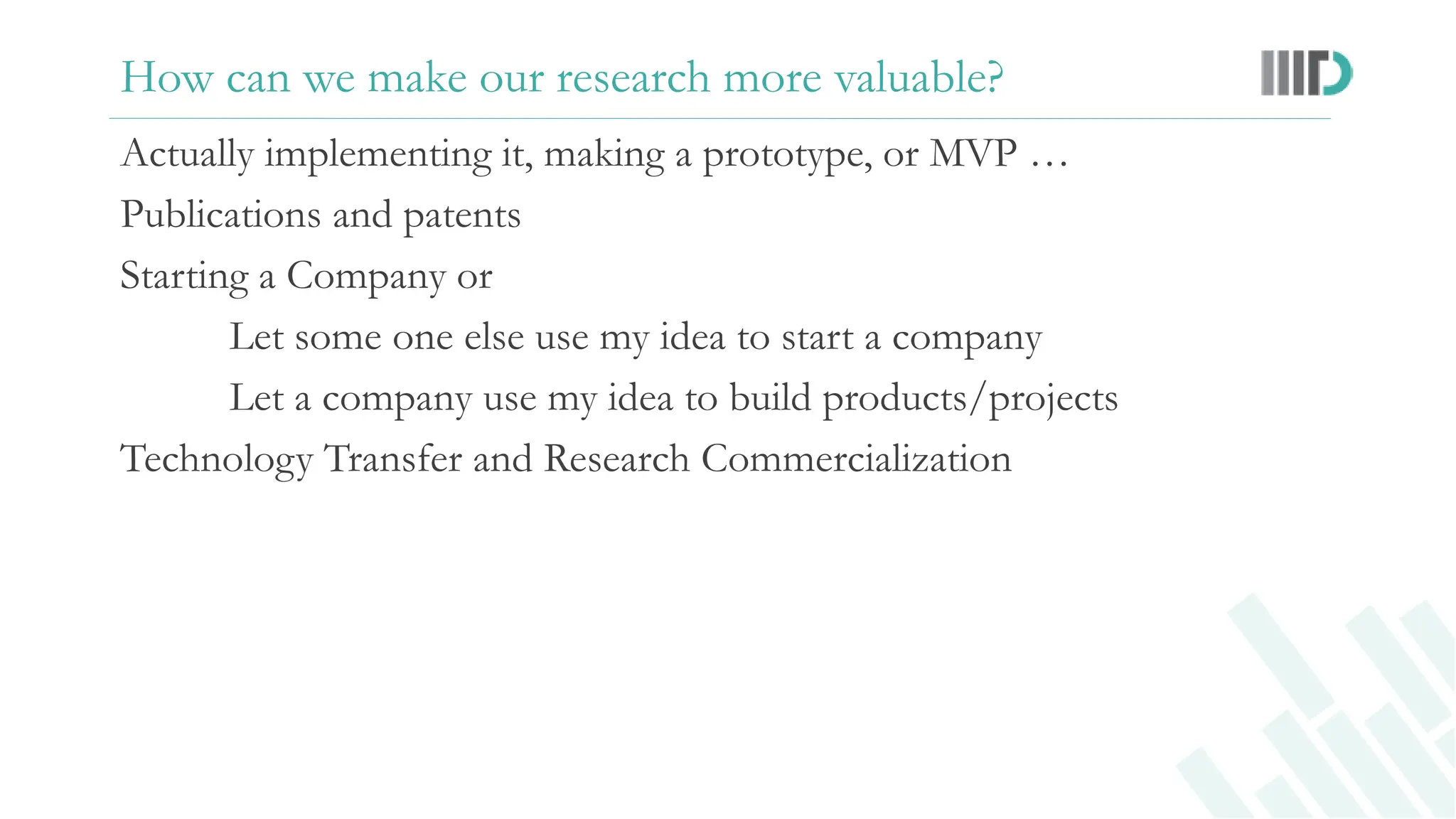 How can we make our research more valuable?
Actually implementing it, making a prototype, or MVP …
Publications and patents
Starting a Company or
Let some one else use my idea to start a company
Let a company use my idea to build products/projects
Technology Transfer and Research Commercialization
 