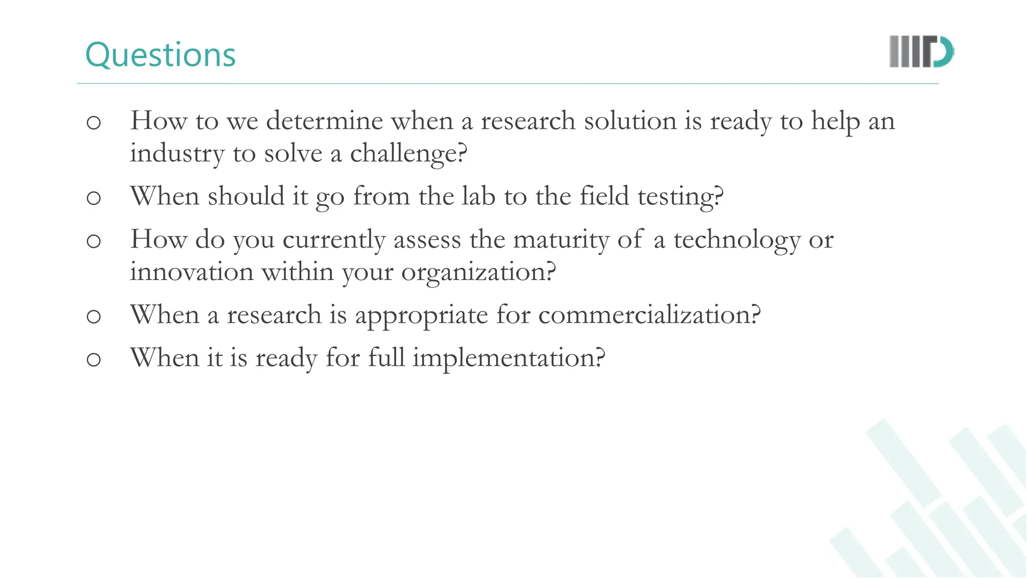 Questions
o How to we determine when a research solution is ready to help an
industry to solve a challenge?
o When should it go from the lab to the field testing?
o How do you currently assess the maturity of a technology or
innovation within your organization?
o When a research is appropriate for commercialization?
o When it is ready for full implementation?
 