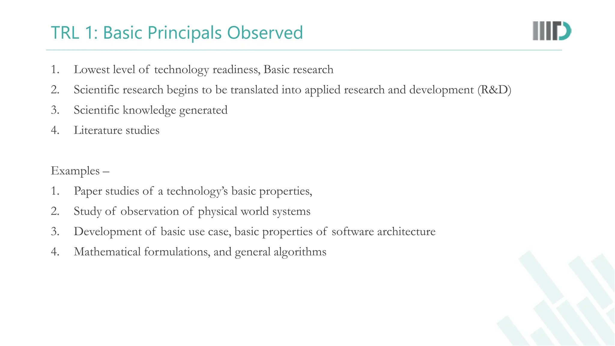 TRL 1: Basic Principals Observed
1. Lowest level of technology readiness, Basic research
2. Scientific research begins to be translated into applied research and development (R&D)
3. Scientific knowledge generated
4. Literature studies
Examples –
1. Paper studies of a technology’s basic properties,
2. Study of observation of physical world systems
3. Development of basic use case, basic properties of software architecture
4. Mathematical formulations, and general algorithms
 