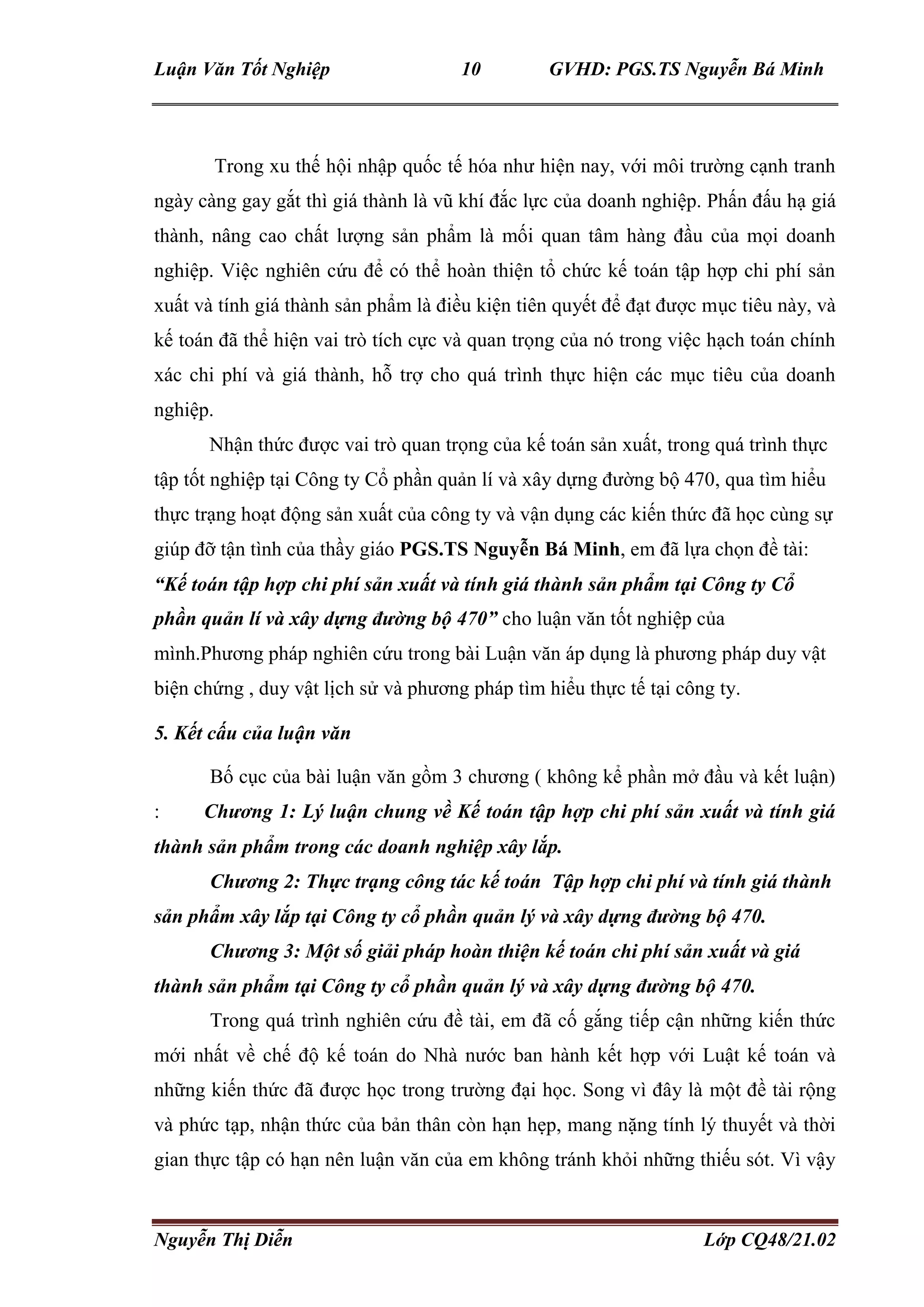 Luận Văn Tốt Nghiệp 10 GVHD: PGS.TS Nguyễn Bá Minh
Nguyễn Thị Diễn Lớp CQ48/21.02
Trong xu thế hội nhập quốc tế hóa như hiện nay, với môi trường cạnh tranh
ngày càng gay gắt thì giá thành là vũ khí đắc lực của doanh nghiệp. Phấn đấu hạ giá
thành, nâng cao chất lượng sản phẩm là mối quan tâm hàng đầu của mọi doanh
nghiệp. Việc nghiên cứu để có thể hoàn thiện tổ chức kế toán tập hợp chi phí sản
xuất và tính giá thành sản phẩm là điều kiện tiên quyết để đạt được mục tiêu này, và
kế toán đã thể hiện vai trò tích cực và quan trọng của nó trong việc hạch toán chính
xác chi phí và giá thành, hỗ trợ cho quá trình thực hiện các mục tiêu của doanh
nghiệp.
Nhận thức được vai trò quan trọng của kế toán sản xuất, trong quá trình thực
tập tốt nghiệp tại Công ty Cổ phần quản lí và xây dựng đường bộ 470, qua tìm hiểu
thực trạng hoạt động sản xuất của công ty và vận dụng các kiến thức đã học cùng sự
giúp đỡ tận tình của thầy giáo PGS.TS Nguyễn Bá Minh, em đã lựa chọn đề tài:
“Kế toán tập hợp chi phí sản xuất và tính giá thành sản phẩm tại Công ty Cổ
phần quản lí và xây dựng đường bộ 470” cho luận văn tốt nghiệp của
mình.Phương pháp nghiên cứu trong bài Luận văn áp dụng là phương pháp duy vật
biện chứng , duy vật lịch sử và phương pháp tìm hiểu thực tế tại công ty.
5. Kết cấu của luận văn
Bố cục của bài luận văn gồm 3 chương ( không kể phần mở đầu và kết luận)
: Chương 1: Lý luận chung về Kế toán tập hợp chi phí sản xuất và tính giá
thành sản phẩm trong các doanh nghiệp xây lắp.
Chương 2: Thực trạng công tác kế toán Tập hợp chi phí và tính giá thành
sản phẩm xây lắp tại Công ty cổ phần quản lý và xây dựng đường bộ 470.
Chương 3: Một số giải pháp hoàn thiện kế toán chi phí sản xuất và giá
thành sản phẩm tại Công ty cổ phần quản lý và xây dựng đường bộ 470.
Trong quá trình nghiên cứu đề tài, em đã cố gắng tiếp cận những kiến thức
mới nhất về chế độ kế toán do Nhà nước ban hành kết hợp với Luật kế toán và
những kiến thức đã được học trong trường đại học. Song vì đây là một đề tài rộng
và phức tạp, nhận thức của bản thân còn hạn hẹp, mang nặng tính lý thuyết và thời
gian thực tập có hạn nên luận văn của em không tránh khỏi những thiếu sót. Vì vậy
 