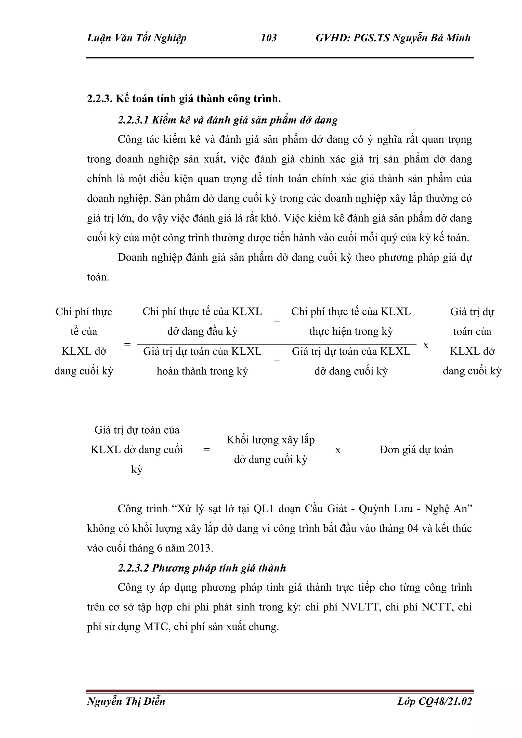 Luận Văn Tốt Nghiệp 103 GVHD: PGS.TS Nguyễn Bá Minh
Nguyễn Thị Diễn Lớp CQ48/21.02
2.2.3. Kế toán tính giá thành công trình.
2.2.3.1 Kiểm kê và đánh giá sản phẩm dở dang
Công tác kiểm kê và đánh giá sản phẩm dở dang có ý nghĩa rất quan trọng
trong doanh nghiệp sản xuất, việc đánh giá chính xác giá trị sản phẩm dở dang
chính là một điều kiện quan trọng để tính toán chính xác giá thành sản phẩm của
doanh nghiệp. Sản phẩm dở dang cuối kỳ trong các doanh nghiệp xây lắp thường có
giá trị lớn, do vậy việc đánh giá là rất khó. Việc kiểm kê đánh giá sản phẩm dở dang
cuối kỳ của một công trình thường được tiến hành vào cuối mỗi quý của kỳ kế toán.
Doanh nghiệp đánh giá sản phẩm dở dang cuối kỳ theo phương pháp giá dự
toán.
Giá trị dự toán của
KLXL dở dang cuối
kỳ
=
Khối lượng xây lắp
dở dang cuối kỳ
x Đơn giá dự toán
Công trình “Xử lý sạt lở tại QL1 đoạn Cầu Giát - Quỳnh Lưu - Nghệ An”
không có khối lượng xây lắp dở dang vì công trình bắt đầu vào tháng 04 và kết thúc
vào cuối tháng 6 năm 2013.
2.2.3.2 Phương pháp tính giá thành
Công ty áp dụng phương pháp tính giá thành trực tiếp cho từng công trình
trên cơ sở tập hợp chi phí phát sinh trong kỳ: chi phí NVLTT, chi phí NCTT, chi
phí sử dụng MTC, chi phí sản xuất chung.
Chi phí thực
tế của
KLXL dở
dang cuối kỳ
=
Chi phí thực tế của KLXL
dở dang đầu kỳ
+
Chi phí thực tế của KLXL
thực hiện trong kỳ
x
Giá trị dự
toán của
KLXL dở
dang cuối kỳ
Giá trị dự toán của KLXL
hoàn thành trong kỳ
+
Giá trị dự toán của KLXL
dở dang cuối kỳ
 
