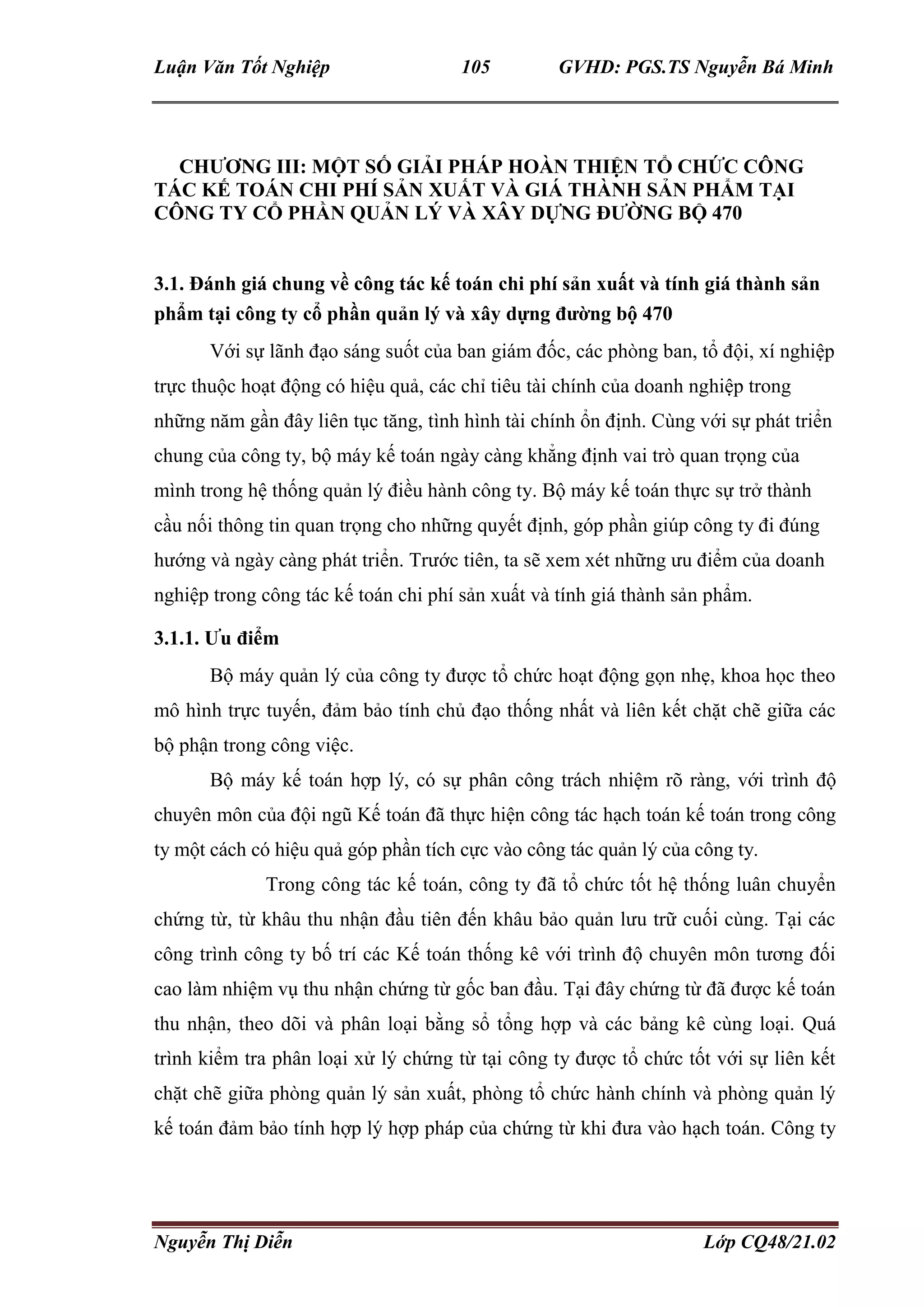 Luận Văn Tốt Nghiệp 105 GVHD: PGS.TS Nguyễn Bá Minh
Nguyễn Thị Diễn Lớp CQ48/21.02
CHƯƠNG III: MỘT SỐ GIẢI PHÁP HOÀN THIỆN TỔ CHỨC CÔNG
TÁC KẾ TOÁN CHI PHÍ SẢN XUẤT VÀ GIÁ THÀNH SẢN PHẨM TẠI
CÔNG TY CỔ PHẦN QUẢN LÝ VÀ XÂY DỰNG ĐƯỜNG BỘ 470
3.1. Đánh giá chung về công tác kế toán chi phí sản xuất và tính giá thành sản
phẩm tại công ty cổ phần quản lý và xây dựng đường bộ 470
Với sự lãnh đạo sáng suốt của ban giám đốc, các phòng ban, tổ đội, xí nghiệp
trực thuộc hoạt động có hiệu quả, các chỉ tiêu tài chính của doanh nghiệp trong
những năm gần đây liên tục tăng, tình hình tài chính ổn định. Cùng với sự phát triển
chung của công ty, bộ máy kế toán ngày càng khẳng định vai trò quan trọng của
mình trong hệ thống quản lý điều hành công ty. Bộ máy kế toán thực sự trở thành
cầu nối thông tin quan trọng cho những quyết định, góp phần giúp công ty đi đúng
hướng và ngày càng phát triển. Trước tiên, ta sẽ xem xét những ưu điểm của doanh
nghiệp trong công tác kế toán chi phí sản xuất và tính giá thành sản phẩm.
3.1.1. Ưu điểm
Bộ máy quản lý của công ty được tổ chức hoạt động gọn nhẹ, khoa học theo
mô hình trực tuyến, đảm bảo tính chủ đạo thống nhất và liên kết chặt chẽ giữa các
bộ phận trong công việc.
Bộ máy kế toán hợp lý, có sự phân công trách nhiệm rõ ràng, với trình độ
chuyên môn của đội ngũ Kế toán đã thực hiện công tác hạch toán kế toán trong công
ty một cách có hiệu quả góp phần tích cực vào công tác quản lý của công ty.
Trong công tác kế toán, công ty đã tổ chức tốt hệ thống luân chuyển
chứng từ, từ khâu thu nhận đầu tiên đến khâu bảo quản lưu trữ cuối cùng. Tại các
công trình công ty bố trí các Kế toán thống kê với trình độ chuyên môn tương đối
cao làm nhiệm vụ thu nhận chứng từ gốc ban đầu. Tại đây chứng từ đã được kế toán
thu nhận, theo dõi và phân loại bằng sổ tổng hợp và các bảng kê cùng loại. Quá
trình kiểm tra phân loại xử lý chứng từ tại công ty được tổ chức tốt với sự liên kết
chặt chẽ giữa phòng quản lý sản xuất, phòng tổ chức hành chính và phòng quản lý
kế toán đảm bảo tính hợp lý hợp pháp của chứng từ khi đưa vào hạch toán. Công ty
 