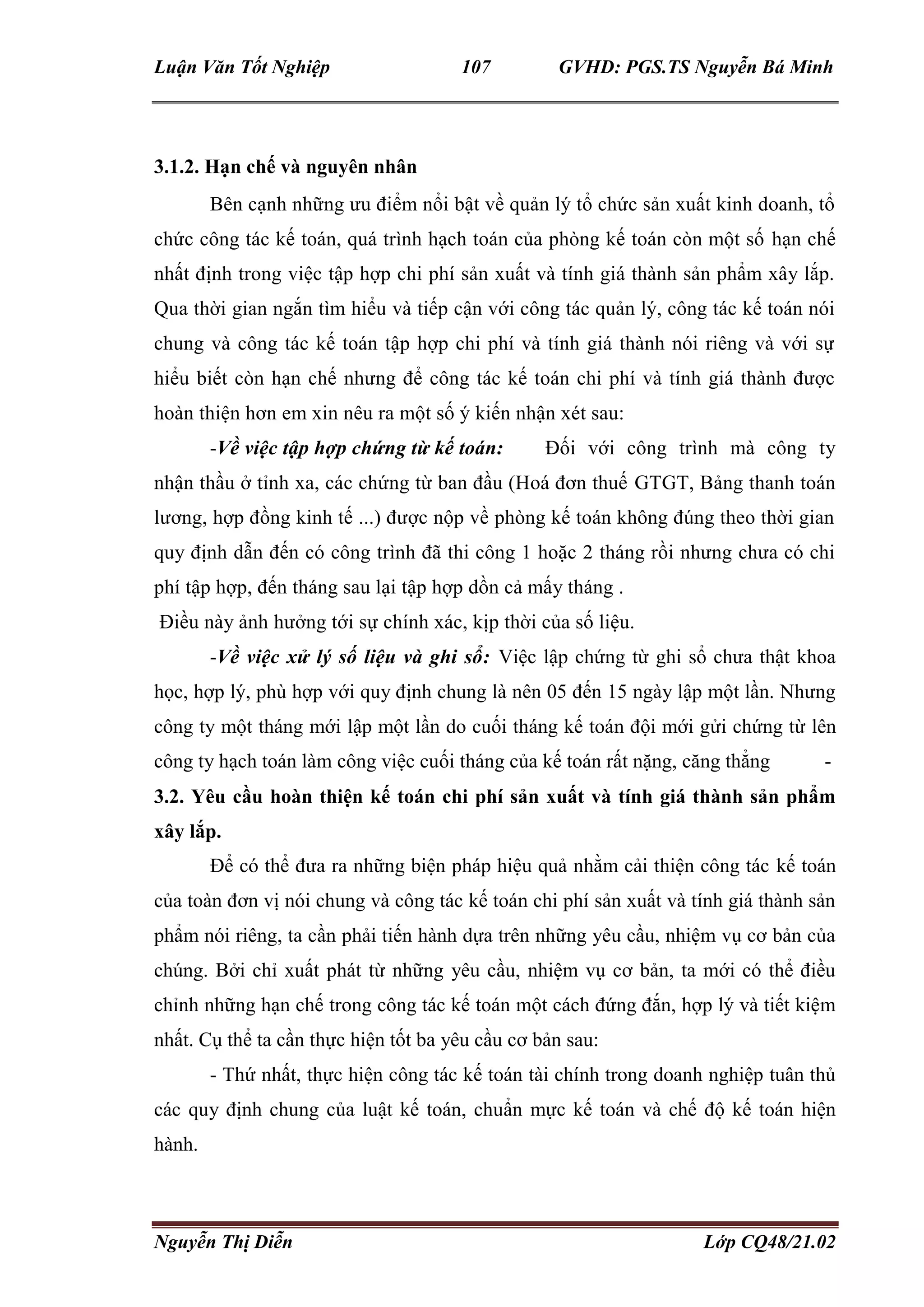Luận Văn Tốt Nghiệp 107 GVHD: PGS.TS Nguyễn Bá Minh
Nguyễn Thị Diễn Lớp CQ48/21.02
3.1.2. Hạn chế và nguyên nhân
Bên cạnh những ưu điểm nổi bật về quản lý tổ chức sản xuất kinh doanh, tổ
chức công tác kế toán, quá trình hạch toán của phòng kế toán còn một số hạn chế
nhất định trong việc tập hợp chi phí sản xuất và tính giá thành sản phẩm xây lắp.
Qua thời gian ngắn tìm hiểu và tiếp cận với công tác quản lý, công tác kế toán nói
chung và công tác kế toán tập hợp chi phí và tính giá thành nói riêng và với sự
hiểu biết còn hạn chế nhưng để công tác kế toán chi phí và tính giá thành được
hoàn thiện hơn em xin nêu ra một số ý kiến nhận xét sau:
-Về việc tập hợp chứng từ kế toán: Đối với công trình mà công ty
nhận thầu ở tỉnh xa, các chứng từ ban đầu (Hoá đơn thuế GTGT, Bảng thanh toán
lương, hợp đồng kinh tế ...) được nộp về phòng kế toán không đúng theo thời gian
quy định dẫn đến có công trình đã thi công 1 hoặc 2 tháng rồi nhưng chưa có chi
phí tập hợp, đến tháng sau lại tập hợp dồn cả mấy tháng .
Điều này ảnh hưởng tới sự chính xác, kịp thời của số liệu.
-Về việc xử lý số liệu và ghi sổ: Việc lập chứng từ ghi sổ chưa thật khoa
học, hợp lý, phù hợp với quy định chung là nên 05 đến 15 ngày lập một lần. Nhưng
công ty một tháng mới lập một lần do cuối tháng kế toán đội mới gửi chứng từ lên
công ty hạch toán làm công việc cuối tháng của kế toán rất nặng, căng thẳng -
3.2. Yêu cầu hoàn thiện kế toán chi phí sản xuất và tính giá thành sản phẩm
xây lắp.
Để có thể đưa ra những biện pháp hiệu quả nhằm cải thiện công tác kế toán
của toàn đơn vị nói chung và công tác kế toán chi phí sản xuất và tính giá thành sản
phẩm nói riêng, ta cần phải tiến hành dựa trên những yêu cầu, nhiệm vụ cơ bản của
chúng. Bởi chỉ xuất phát từ những yêu cầu, nhiệm vụ cơ bản, ta mới có thể điều
chỉnh những hạn chế trong công tác kế toán một cách đứng đắn, hợp lý và tiết kiệm
nhất. Cụ thể ta cần thực hiện tốt ba yêu cầu cơ bản sau:
- Thứ nhất, thực hiện công tác kế toán tài chính trong doanh nghiệp tuân thủ
các quy định chung của luật kế toán, chuẩn mực kế toán và chế độ kế toán hiện
hành.
 