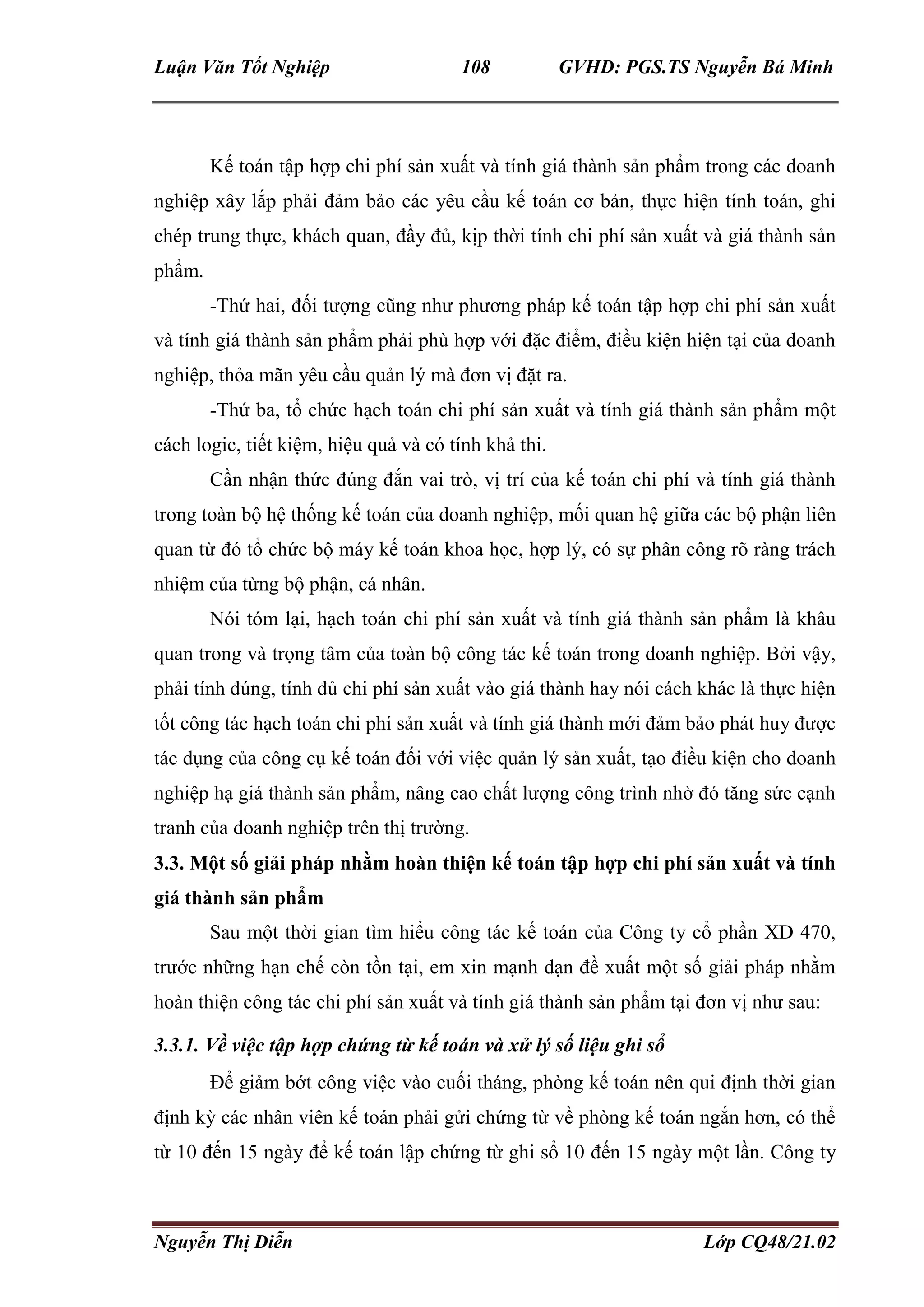 Luận Văn Tốt Nghiệp 108 GVHD: PGS.TS Nguyễn Bá Minh
Nguyễn Thị Diễn Lớp CQ48/21.02
Kế toán tập hợp chi phí sản xuất và tính giá thành sản phẩm trong các doanh
nghiệp xây lắp phải đảm bảo các yêu cầu kế toán cơ bản, thực hiện tính toán, ghi
chép trung thực, khách quan, đầy đủ, kịp thời tính chi phí sản xuất và giá thành sản
phẩm.
-Thứ hai, đối tượng cũng như phương pháp kế toán tập hợp chi phí sản xuất
và tính giá thành sản phẩm phải phù hợp với đặc điểm, điều kiện hiện tại của doanh
nghiệp, thỏa mãn yêu cầu quản lý mà đơn vị đặt ra.
-Thứ ba, tổ chức hạch toán chi phí sản xuất và tính giá thành sản phẩm một
cách logic, tiết kiệm, hiệu quả và có tính khả thi.
Cần nhận thức đúng đắn vai trò, vị trí của kế toán chi phí và tính giá thành
trong toàn bộ hệ thống kế toán của doanh nghiệp, mối quan hệ giữa các bộ phận liên
quan từ đó tổ chức bộ máy kế toán khoa học, hợp lý, có sự phân công rõ ràng trách
nhiệm của từng bộ phận, cá nhân.
Nói tóm lại, hạch toán chi phí sản xuất và tính giá thành sản phẩm là khâu
quan trong và trọng tâm của toàn bộ công tác kế toán trong doanh nghiệp. Bởi vậy,
phải tính đúng, tính đủ chi phí sản xuất vào giá thành hay nói cách khác là thực hiện
tốt công tác hạch toán chi phí sản xuất và tính giá thành mới đảm bảo phát huy được
tác dụng của công cụ kế toán đối với việc quản lý sản xuất, tạo điều kiện cho doanh
nghiệp hạ giá thành sản phẩm, nâng cao chất lượng công trình nhờ đó tăng sức cạnh
tranh của doanh nghiệp trên thị trường.
3.3. Một số giải pháp nhằm hoàn thiện kế toán tập hợp chi phí sản xuất và tính
giá thành sản phẩm
Sau một thời gian tìm hiểu công tác kế toán của Công ty cổ phần XD 470,
trước những hạn chế còn tồn tại, em xin mạnh dạn đề xuất một số giải pháp nhằm
hoàn thiện công tác chi phí sản xuất và tính giá thành sản phẩm tại đơn vị như sau:
3.3.1. Về việc tập hợp chứng từ kế toán và xử lý số liệu ghi sổ
Để giảm bớt công việc vào cuối tháng, phòng kế toán nên qui định thời gian
định kỳ các nhân viên kế toán phải gửi chứng từ về phòng kế toán ngắn hơn, có thể
từ 10 đến 15 ngày để kế toán lập chứng từ ghi sổ 10 đến 15 ngày một lần. Công ty
 