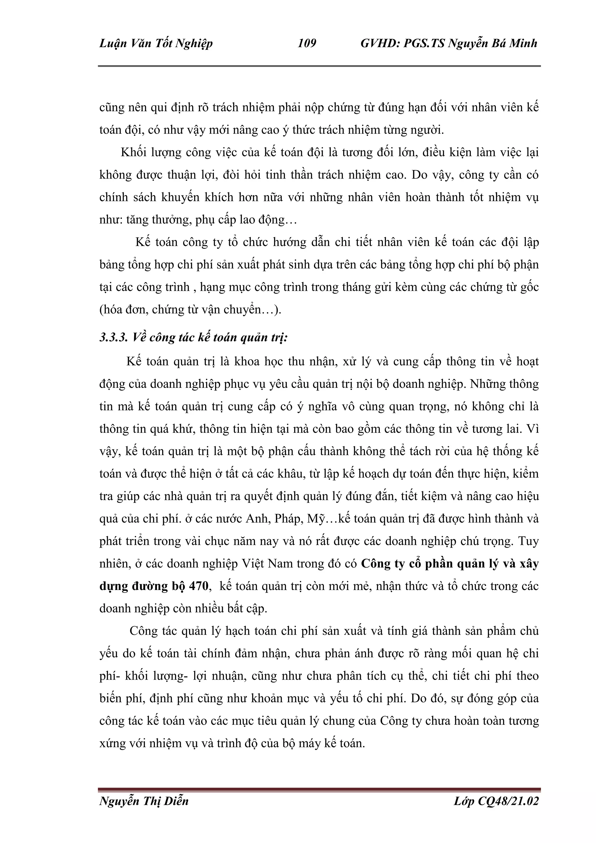 Luận Văn Tốt Nghiệp 109 GVHD: PGS.TS Nguyễn Bá Minh
Nguyễn Thị Diễn Lớp CQ48/21.02
cũng nên qui định rõ trách nhiệm phải nộp chứng từ đúng hạn đối với nhân viên kế
toán đội, có như vậy mới nâng cao ý thức trách nhiệm từng người.
Khối lượng công việc của kế toán đội là tương đối lớn, điều kiện làm việc lại
không được thuận lợi, đòi hỏi tinh thần trách nhiệm cao. Do vậy, công ty cần có
chính sách khuyến khích hơn nữa với những nhân viên hoàn thành tốt nhiệm vụ
như: tăng thưởng, phụ cấp lao động…
Kế toán công ty tổ chức hướng dẫn chi tiết nhân viên kế toán các đội lập
bảng tổng hợp chi phí sản xuất phát sinh dựa trên các bảng tổng hợp chi phí bộ phận
tại các công trình , hạng mục công trình trong tháng gửi kèm cùng các chứng từ gốc
(hóa đơn, chứng từ vận chuyển…).
3.3.3. Về công tác kế toán quản trị:
Kế toán quản trị là khoa học thu nhận, xử lý và cung cấp thông tin về hoạt
động của doanh nghiệp phục vụ yêu cầu quản trị nội bộ doanh nghiệp. Những thông
tin mà kế toán quản trị cung cấp có ý nghĩa vô cùng quan trọng, nó không chỉ là
thông tin quá khứ, thông tin hiện tại mà còn bao gồm các thông tin về tương lai. Vì
vậy, kế toán quản trị là một bộ phận cấu thành không thể tách rời của hệ thống kế
toán và được thể hiện ở tất cả các khâu, từ lập kế hoạch dự toán đến thực hiện, kiểm
tra giúp các nhà quản trị ra quyết định quản lý đúng đắn, tiết kiệm và nâng cao hiệu
quả của chi phí. ở các nước Anh, Pháp, Mỹ…kế toán quản trị đã được hình thành và
phát triển trong vài chục năm nay và nó rất được các doanh nghiệp chú trọng. Tuy
nhiên, ở các doanh nghiệp Việt Nam trong đó có Công ty cổ phần quản lý và xây
dựng đường bộ 470, kế toán quản trị còn mới mẻ, nhận thức và tổ chức trong các
doanh nghiệp còn nhiều bất cập.
Công tác quản lý hạch toán chi phí sản xuất và tính giá thành sản phẩm chủ
yếu do kế toán tài chính đảm nhận, chưa phản ánh được rõ ràng mối quan hệ chi
phí- khối lượng- lợi nhuận, cũng như chưa phân tích cụ thể, chi tiết chi phí theo
biến phí, định phí cũng như khoản mục và yếu tố chi phí. Do đó, sự đóng góp của
công tác kế toán vào các mục tiêu quản lý chung của Công ty chưa hoàn toàn tương
xứng với nhiệm vụ và trình độ của bộ máy kế toán.
 