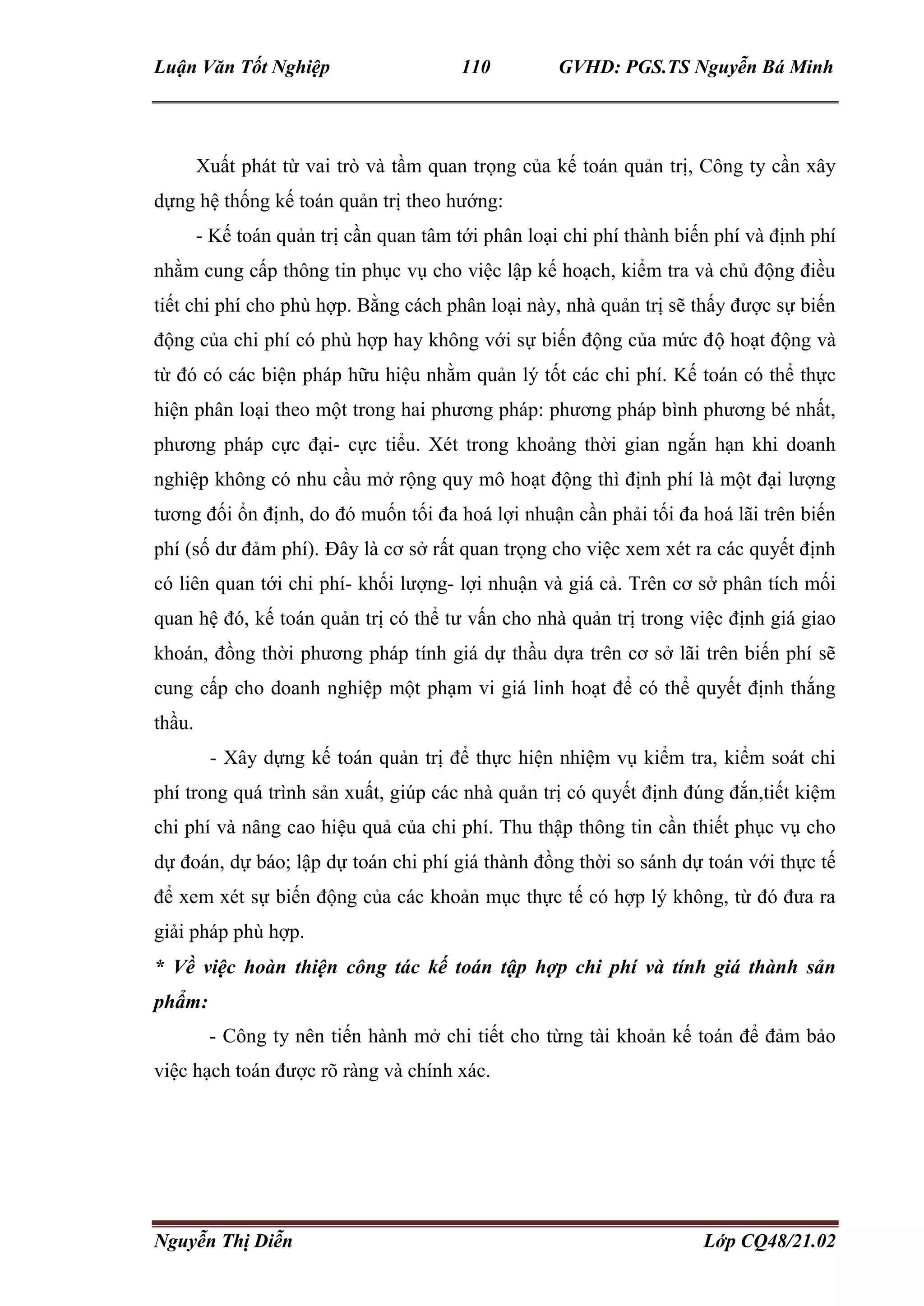 Luận Văn Tốt Nghiệp 110 GVHD: PGS.TS Nguyễn Bá Minh
Nguyễn Thị Diễn Lớp CQ48/21.02
Xuất phát từ vai trò và tầm quan trọng của kế toán quản trị, Công ty cần xây
dựng hệ thống kế toán quản trị theo hướng:
- Kế toán quản trị cần quan tâm tới phân loại chi phí thành biến phí và định phí
nhằm cung cấp thông tin phục vụ cho việc lập kế hoạch, kiểm tra và chủ động điều
tiết chi phí cho phù hợp. Bằng cách phân loại này, nhà quản trị sẽ thấy được sự biến
động của chi phí có phù hợp hay không với sự biến động của mức độ hoạt động và
từ đó có các biện pháp hữu hiệu nhằm quản lý tốt các chi phí. Kế toán có thể thực
hiện phân loại theo một trong hai phương pháp: phương pháp bình phương bé nhất,
phương pháp cực đại- cực tiểu. Xét trong khoảng thời gian ngắn hạn khi doanh
nghiệp không có nhu cầu mở rộng quy mô hoạt động thì định phí là một đại lượng
tương đối ổn định, do đó muốn tối đa hoá lợi nhuận cần phải tối đa hoá lãi trên biến
phí (số dư đảm phí). Đây là cơ sở rất quan trọng cho việc xem xét ra các quyết định
có liên quan tới chi phí- khối lượng- lợi nhuận và giá cả. Trên cơ sở phân tích mối
quan hệ đó, kế toán quản trị có thể tư vấn cho nhà quản trị trong việc định giá giao
khoán, đồng thời phương pháp tính giá dự thầu dựa trên cơ sở lãi trên biến phí sẽ
cung cấp cho doanh nghiệp một phạm vi giá linh hoạt để có thể quyết định thắng
thầu.
- Xây dựng kế toán quản trị để thực hiện nhiệm vụ kiểm tra, kiểm soát chi
phí trong quá trình sản xuất, giúp các nhà quản trị có quyết định đúng đắn,tiết kiệm
chi phí và nâng cao hiệu quả của chi phí. Thu thập thông tin cần thiết phục vụ cho
dự đoán, dự báo; lập dự toán chi phí giá thành đồng thời so sánh dự toán với thực tế
để xem xét sự biến động của các khoản mục thực tế có hợp lý không, từ đó đưa ra
giải pháp phù hợp.
* Về việc hoàn thiện công tác kế toán tập hợp chi phí và tính giá thành sản
phẩm:
- Công ty nên tiến hành mở chi tiết cho từng tài khoản kế toán để đảm bảo
việc hạch toán được rõ ràng và chính xác.
 